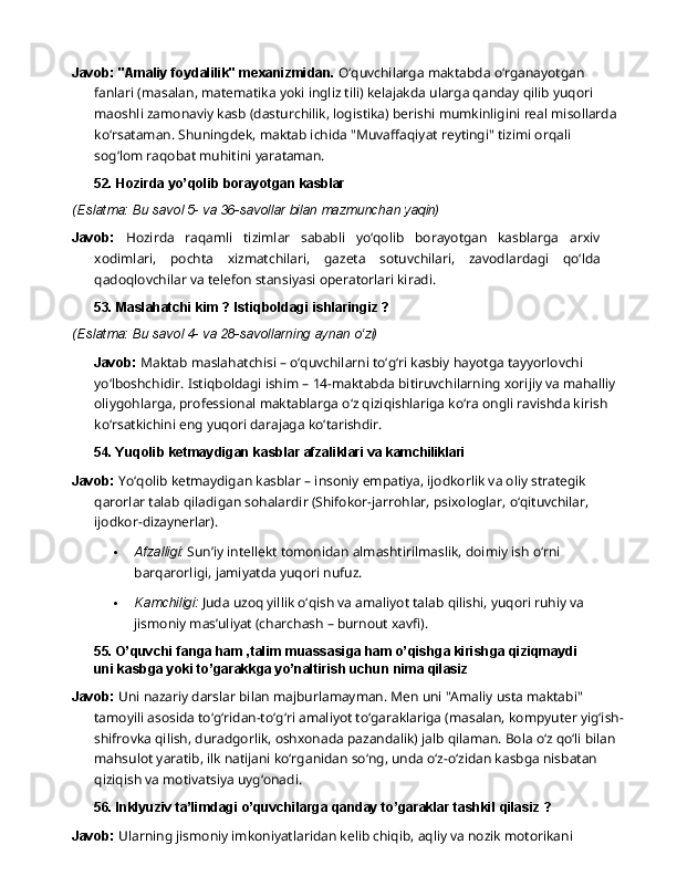 Javob: "Amaliy foydalilik" mexanizmidan.  O‘quvchilarga maktabda o‘rganayotgan 
fanlari (masalan, matematika yoki ingliz tili) kelajakda ularga qanday   qilib yuqori 
maoshli zamonaviy   kasb   (dasturchilik,   logistika)   berishi   mumkinligini   real   misollarda  
ko‘rsataman. Shuningdek, maktab ichida "Muvaffaqiyat reytingi" tizimi orqali 
sog‘lom raqobat muhitini  yarataman.
52. Hozirda   yo’qolib   borayotgan   kasblar
(Eslatma:   Bu   savol   5-   va   36-savollar   bilan   mazmunchan  yaqin)
Javob:   Hozirda   raqamli   tizimlar   sababli   yo‘qolib   borayotgan   kasblarga   arxiv
xodimlari,   pochta   xizmatchilari,   gazeta   sotuvchilari,   zavodlardagi   qo‘lda
qadoqlovchilar   va   telefon stansiyasi operatorlari kiradi.
53. Maslahatchi   kim   ?   Istiqboldagi   ishlaringiz   ?
(Eslatma:   Bu   savol   4-   va   28-savollarning   aynan   o‘zi)
Javob:  Maktab maslahatchisi – o‘quvchilarni to‘g‘ri kasbiy hayotga tayyorlovchi 
yo‘lboshchidir.   Istiqboldagi   ishim   –   14-maktabda   bitiruvchilarning   xorijiy   va   mahalliy 
oliygohlarga, professional maktablarga o‘z qiziqishlariga ko‘ra ongli ravishda kirish 
ko‘rsatkichini eng yuqori darajaga ko‘tarishdir.
54. Yuqolib   ketmaydigan   kasblar   afzaliklari   va  kamchiliklari
Javob:  Yo‘qolib ketmaydigan kasblar – insoniy empatiya, ijodkorlik va oliy strategik 
qarorlar   talab   qiladigan   sohalardir   (Shifokor-jarrohlar,   psixologlar,   o‘qituvchilar,  
ijodkor- dizaynerlar).
 Afzalligi:   Sun’iy   intellekt   tomonidan   almashtirilmaslik,   doimiy   ish   o‘rni  
barqarorligi, jamiyatda yuqori nufuz.
 Kamchiligi:   Juda   uzoq   yillik   o‘qish   va   amaliyot   talab   qilishi,   yuqori   ruhiy   va  
jismoniy mas’uliyat (charchash – burnout xavfi).
55. O’quvchi   fanga   ham   ,talim   muassasiga   ham   o’qishga   kirishga   qiziqmaydi  
uni kasbga yoki to’garakkga yo’naltirish uchun nima qilasiz
Javob:   Uni   nazariy   darslar   bilan   majburlamayman.   Men   uni   "Amaliy   usta   maktabi"  
tamoyili asosida to‘g‘ridan-to‘g‘ri amaliyot to‘garaklariga (masalan, kompyuter yig‘ish-
shifrovka qilish, duradgorlik, oshxonada pazandalik) jalb qilaman. Bola o‘z qo‘li bilan 
mahsulot yaratib, ilk natijani ko‘rganidan so‘ng, unda o‘z-o‘zidan kasbga nisbatan 
qiziqish va motivatsiya uyg‘onadi.
56. Inklyuziv   ta’limdagi   o’quvchilarga   qanday   to’garaklar   tashkil   qilasiz   ?
Javob:  Ularning jismoniy imkoniyatlaridan kelib chiqib, aqliy va nozik motorikani  