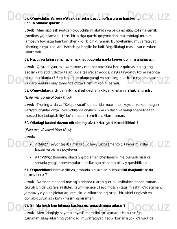 57. O’quvchilar   Screen   o’rtasida   nizolar   paydo   bo’lsa   ularni   hamkorligi  
uchun nimalar qilasiz ?
Javob:  Men nizolashayotgan o‘quvchilarni alohida va birga eshitib, xolis hakamlik 
(mediatsiya) qilaman. Ularni bir-biriga qarshi qo‘ymasdan, maktabdagi muhim 
jamoaviy loyihaga   hamkor   (sherik)   qilib   biriktiraman,   bu   loyihaning   muvaffaqiyati  
ularning   birgalikda, ahil ishlashiga bog‘liq bo‘ladi. Birgalikdagi mas’uliyat nizolarni 
unuttiradi.
58. Hayot   va   talim   zamonaviy   mexnat   bozorida   qayta   tayyorlovining   ahamiyati   .
Javob:   Qayta   tayyorlov   –   zamonaviy   mehnat   bozorida   ishsiz   qolmaslikning   eng  
asosiy kafolatidir. Bozor talabi juda tez o‘zgarmoqda; qayta tayyorlov tizimi insonga 
qisqa muddatda (3-6 oy ichida) mutlaqo yangi va xaridorgir kasbni o‘rganib, hayotini 
va daromadini ijobiy tomonga o‘zgartirish imkonini beradi.
59. O’quvchilarda   chidamliik   moslashuvchanlik   ko’nikmalarini   shakllantirish   .
(Eslatma:   35-savol   bilan   bir   xil)
Javob:   Treninglarda   va   "Kelajak   soati"   darslarida   muammoli   keyslar   va   kutilmagan 
vaziyatli o‘yinlar orqali o‘quvchilarda qiyinchilikka chidash va yangi sharoitga tez 
moslashish (adaptability) ko‘nikmasini tizimli shakllantiraman.
60. Oiladagi   kasbni   davom   etirishning   afzalikklari   yoki   kamchiliklari   ?
(Eslatma:   45-savol   bilan   bir   xil)
Javob:
 Afzalligi:   Tayyor   tajriba   maktabi,   oilaviy   ustoz   (mentor),   tayyor   mijozlar  
bazasi   va biznes poydevori.
 Kamchiligi:   Bolaning   shaxsiy   qiziqishlari   cheklanishi,   majburlash   hissi   va  
sohada yangi innovatsiyalarni qo‘llashga nisbatan oilaviy qarshiliklar.
61. O’quvchilarni   hamkorlik   va   jamoada   ishlash   ko’nikmalarini   rivojlantirishda  
nima qilasiz ?
Javob:   Darsdan   tashqari   mashg‘ulotlarda   ularga   guruhli   loyihalarni   topshiraman.  
Guruh ichida vazifalarni (lider, taym-menejer, taqdimotchi) taqsimlashni o‘rgataman. 
Jamoaviy o‘yinlar (debatlar, intellektual viktorinalar) orqali bir-birini tinglash va 
qo‘llab-quvvatlash ko‘nikmasini oshiraman.
62. Sinfda   hech   kim   bilimga   kasbga   qiziqmaydi   nima   qilasiz   ?
Javob:  Men "Haqiqiy hayot hikoyasi" metodini qo‘llayman. Ushbu sinfga 
tumanimizdagi ularning yoshidagi muvaffaqiyatli tadbirkorlarni yoki o‘z vaqtida  