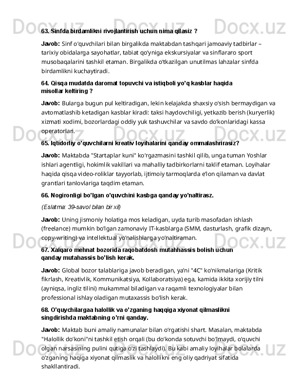 63. Sinfda   birdamlikni   rivojlantirish   uchun   nima   qilasiz   ?
Javob:  Sinf o‘quvchilari bilan birgalikda maktabdan tashqari jamoaviy tadbirlar – 
tarixiy obidalarga sayohatlar, tabiat qo‘yniga ekskursiyalar va sinflararo sport 
musobaqalarini tashkil   etaman.   Birgalikda   o‘tkazilgan   unutilmas   lahzalar   sinfda  
birdamlikni   kuchaytiradi.
64. Qisqa   mudatda   daromat   topuvchi   va   istiqboli   yo’q   kasblar   haqida  
misollar keltiring ?
Javob:   Bularga   bugun   pul   keltiradigan,   lekin   kelajakda   shaxsiy   o‘sish   bermaydigan   va 
avtomatlashib ketadigan kasblar kiradi: taksi haydovchiligi, yetkazib berish (kuryerlik) 
xizmati xodimi, bozorlardagi oddiy yuk tashuvchilar va savdo do‘konlaridagi kassa 
operatorlari.
65. Iqtidorliy   o’quvchilarni   kreativ   loyihalarini   qanday   ommalashrirasiz?
Javob:   Maktabda   "Startaplar   kuni"   ko‘rgazmasini   tashkil   qilib,   unga   tuman   Yoshlar  
ishlari agentligi,   hokimlik   vakillari   va   mahalliy   tadbirkorlarni   taklif   etaman.   Loyihalar
haqida   qisqa video-roliklar tayyorlab, ijtimoiy tarmoqlarda e’lon qilaman va davlat 
grantlari tanlovlariga taqdim etaman.
66. Nogironligi   bo’lgan   o’quvchini   kasbga   qanday  yo’naltirasz.
(Eslatma:   39-savol   bilan   bir   xil)
Javob:  Uning jismoniy holatiga mos keladigan, uyda turib masofadan ishlash 
(freelance) mumkin   bo‘lgan   zamonaviy   IT-kasblarga   (SMM,   dasturlash,   grafik   dizayn,  
copy-writing)   va intellektual yo‘nalishlarga yo‘naltiraman.
67. Xalqaro   mehnat   bozorida   raqobatdosh   mutahhassis   bolish   uchun  
qanday mutahassis bo’lish kerak.
Javob:   Global   bozor   talablariga   javob   beradigan,   ya’ni   "4C"   ko‘nikmalariga   (Kritik  
fikrlash, Kreativlik, Kommunikatsiya, Kollaboratsiya) ega, kamida ikkita xorijiy tilni 
(ayniqsa, ingliz tilini) mukammal biladigan va raqamli texnologiyalar bilan 
professional ishlay oladigan mutaxassis bo‘lish kerak.
68. O'quychilargaa   halollik   va   o’zganing   haqqiga   xiyonat   qilmaslikni  
singdirishda maktabning o’rni qanday.
Javob:   Maktab   buni   amaliy   namunalar   bilan   o‘rgatishi   shart.   Masalan,   maktabda  
"Halollik do‘koni"ni   tashkil   etish   orqali   (bu   do‘konda   sotuvchi   bo‘lmaydi,   o‘quvchi  
olgan   narsasining pulini qutiga o‘zi tashlaydi). Bu kabi amaliy loyihalar bolalarda 
o‘zganing haqiga xiyonat qilmaslik va halollikni eng oliy qadriyat sifatida 
shakllantiradi. 