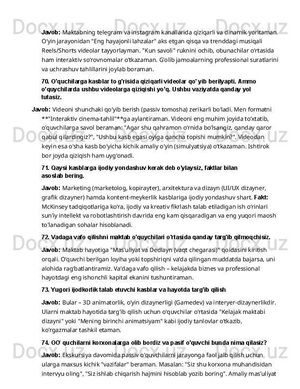 Javob:   Maktabning   telegram   va   instagram   kanallarida   qiziqarli   va   dinamik   yoritaman.
O‘yin jarayonidan "Eng hayajonli lahzalar" aks etgan qisqa va trenddagi musiqali 
Reels/Shorts videolar tayyorlayman. "Kun savoli" ruknini ochib, obunachilar o‘rtasida 
ham interaktiv so‘rovnomalar o‘tkazaman. G‘olib jamoalarning professional suratlarini
va uchrashuv tahlillarini joylab boraman.
70. O'quchilarga kasblar to g'risida qiziqarli videolar qo' yib berilyapti. Ammo 
o’quychilarda   ushbu   videolarga   qiziqishi   yo’q.   Ushbu   vaziyatda   qanday   yol  
tutasiz.
Javob:   Videoni   shunchaki   qo‘yib   berish   (passiv   tomosha)   zerikarli   bo‘ladi.   Men   formatni
**"Interaktiv cinema-tahlil"**ga aylantiraman. Videoni eng muhim joyida to‘xtatib, 
o‘quvchilarga savol beraman: "Agar shu qahramon o‘rnida bo‘lsangiz, qanday qaror 
qabul qilardingiz?",   "Ushbu   kasb   egasi   oyiga   qancha   topishi   mumkin?".   Videodan  
keyin   esa   o‘sha kasb bo‘yicha kichik amaliy o‘yin (simulyatsiya) o‘tkazaman.   Ishtirok 
bor joyda qiziqish ham  uyg‘onadi.
71. Qaysi   kasblarga   ijodiy   yondashuv   kerak   deb   o'ylaysiz,   faktlar   bilan  
asoslab  bering.
Javob:  Marketing (marketolog, kopirayter), arxitektura va dizayn (UI/UX dizayner, 
grafik dizayner) hamda kontent-meykerlik kasblariga ijodiy yondashuv shart.  Fakt: 
McKinsey tadqiqotlariga   ko‘ra,   ijodiy   va   kreativ   fikrlash   talab   etiladigan   ish   o‘rinlari  
sun’iy   intellekt   va robotlashtirish davrida eng kam qisqaradigan va eng yuqori maosh 
to‘lanadigan sohalar  hisoblanadi.
72. Vadaga   vafo   qilishni   maktab   o'quychilari   o'rtasida   qanday   targ'ib   qilmoqchisiz.
Javob:   Maktab   hayotiga   "Mas’uliyat   va   Dedlayn   (vaqt   chegarasi)"   qoidasini   kiritish  
orqali. O‘quvchi berilgan loyiha yoki topshiriqni va’da qilingan muddatda bajarsa, uni 
alohida rag‘batlantiramiz. Va’daga vafo qilish – kelajakda biznes va professional 
hayotdagi eng ishonchli kapital ekanini tushuntiraman.
73. Yugori   ijodkorlik   talab   etuvchi   kasblar   va   hayotda   targ'ib  qilish
Javob:  Bular – 3D animatorlik, o‘yin dizaynerligi (Gamedev) va interyer-dizaynerlikdir. 
Ularni   maktab   hayotida   targ‘ib   qilish   uchun   o‘quvchilar   o‘rtasida   "Kelajak   maktabi  
dizayni" yoki "Mening birinchi animatsiyam" kabi ijodiy tanlovlar o‘tkazib, 
ko‘rgazmalar tashkil  etaman.
74. OƠ   quchilarni   korxonalarga   olib   bordiz   va   pasif   o'quvchi   bunda   nima  qilasiz?
Javob:  Ekskursiya davomida passiv o‘quvchilarni jarayonga faol jalb qilish uchun 
ularga maxsus kichik "vazifalar" beraman. Masalan: "Siz shu korxona muhandisidan 
intervyu oling",   "Siz   ishlab   chiqarish   hajmini   hisoblab   yozib   boring".   Amaliy   mas’uliyat   