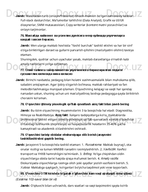 Javob:  Masofadan turib (onlayn/freelance) ishlash mumkin bo‘lgan zamonaviy kasblar: 
Full-stack   dasturchilar,   Ma’lumotlar   tahlilchisi   (Data   Analyst),   Grafik   va   UI/UX  
dizaynerlar, SMM mutaxassislari, Copy-writerlar (kontent matni yozuvchilar) va 
onlayn tarjimonlar.
76. Мактабда   хайвонот   ва   усимлик   дунёсига   мехр   куйишда   укувчиларга  
кандай тавсия берасиз.
Javob:   Men   ularga   maktab   hovlisida   "Yashil   burchak"   tashkil   etishni   va   har   bir   sinf  
o‘ziga biriktirilgan daraxt va gullarni parvarish qilishini (mas’uliyatini olishni) tavsiya 
etaman.
Shuningdek,   qushlar   uchun   uyachalar   yasab,   maktab   daraxtlariga   o‘rnatish   kabi  
amaliy tadbirlarni yo‘lga qo‘yaman.
77. Олий   талимга   тайёрланаётган   укувчингизга   бириктирилган   педагог
сускаштлик килмокда нима киласиз
Javob:  Birinchi navbatda, pedagog bilan holatni xushmuomalalik bilan muhokama qilib, 
sababini aniqlayman. Agar ijobiy o‘zgarish bo‘lmasa, maktab rahbariyati va fan 
metodbirlashmasiga   murojaat   qilaman.   O‘quvchining   kelajagi   va   vaqti   har   qanday  
narsadan ustun, shuning uchun uni mas’uliyatliroq boshqa pedagogga qayta biriktirish
chorasini  ko‘raman.
78. O’quvchini   ijtimoiy   pisxologik   qo'llab   quvatlash   aniq   fakt   bilan   javob   bering
Javob:   Bu   tizim   o‘quvchining   muammolarini   3   ta   bosqichda   hal   etadi:   Diagnostika,  
Himoya va Reabilitatsiya.  Aniq fakt:  Xalqaro tadqiqotlarga ko‘ra, maktablarda 
professional tashkil etilgan ijtimoiy-psixologik qo‘llab-quvvatlash xizmati o‘quvchilar 
o‘rtasidagi tushkunlik (depressiya) va huquqbuzarlik holatlarini 35-40% gacha 
kamaytiradi va akademik o‘zlashtirishni oshiradi.
79. O’quvchini   tarixiy   obidalar   ekskursiyaga   olib   borish   jarayonini  
tashkillashtrshni gapirib bering.
Javob:  Jarayonni 5 ta bosqichda tashkil etaman: 1.  Ruxsatnoma:  Maktab buyrug‘i, ota-
onalar   roziligi   va   tuman   MMIBB   ruxsatini   rasmiylashtirish.   2.   Xavfsizlik:   Xavfsiz  
transport   va YHXB hamrohligini ta’minlash. 3.  Brifing:  Yo‘lga chiqishdan oldin 
o‘quvchilarga obida tarixi haqida qisqa ma’lumot berish. 4.  Amaliy vazifa: 
Ekskursiyada o‘quvchilarga rasmga olish yoki qaydlar yozish vazifasini berish. 5. 
Xulosa:  Maktabga qaytgach, ko‘rganlari bo‘yicha taqdimot yoki esse tayyorlash.
80. O'vuvchini   OTM   kirishda   to'garak   o'gituvchisi   kam   vaqt   ajratyapti   nima   qilasiz
(Eslatma:   102-savol   bilan   bir   xil)
Javob:   O‘qituvchi   bilan   uchrashib,   dars   soatlari   va   vaqt   taqsimotini   qayta   ko‘rib   