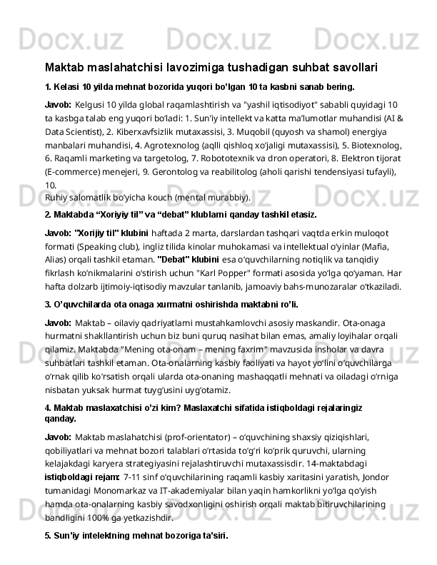 Maktab   maslahatchisi   lavozimiga   tushadigan   suhbat  savollari
1. Kelasi   10   yilda   mehnat   bozorida   yuqori   bo’lgan   10   ta   kasbni   sanab   bering.
Javob:  Kelgusi 10 yilda global raqamlashtirish va "yashil iqtisodiyot" sababli quyidagi 10 
ta kasbga talab eng yuqori bo‘ladi: 1. Sun’iy intellekt va katta ma’lumotlar muhandisi (AI & 
Data Scientist), 2. Kiberxavfsizlik mutaxassisi, 3. Muqobil (quyosh va shamol) energiya 
manbalari   muhandisi,   4.   Agrotexnolog   (aqlli   qishloq   xo‘jaligi   mutaxassisi),   5.   Biotexnolog,  
6. Raqamli marketing va targetolog, 7. Robototexnik va dron operatori, 8. Elektron tijorat 
(E-commerce) menejeri, 9. Gerontolog va reabilitolog (aholi qarishi tendensiyasi tufayli), 
10.
Ruhiy   salomatlik   bo‘yicha   kouch   (mental   murabbiy).
2. Maktabda   “Xoriyiy   til”   va   “debat”   klublarni   qanday   tashkil   etasiz.
Javob: "Xorijiy til" klubini  haftada 2 marta, darslardan tashqari vaqtda erkin muloqot 
formati (Speaking club), ingliz tilida kinolar muhokamasi va intellektual o‘yinlar (Mafia, 
Alias) orqali tashkil etaman.  "Debat" klubini  esa o‘quvchilarning notiqlik va tanqidiy 
fikrlash   ko‘nikmalarini   o‘stirish   uchun   "Karl   Popper"   formati   asosida   yo‘lga   qo‘yaman.   Har
hafta dolzarb ijtimoiy-iqtisodiy mavzular tanlanib, jamoaviy bahs-munozaralar o‘tkaziladi.
3. O’quvchilarda   ota   onaga   xurmatni   oshirishda   maktabni   ro’li.
Javob:  Maktab – oilaviy qadriyatlarni mustahkamlovchi asosiy maskandir. Ota-onaga 
hurmatni shakllantirish uchun biz buni quruq nasihat bilan emas, amaliy loyihalar orqali 
qilamiz. Maktabda "Mening ota-onam – mening faxrim" mavzusida insholar va davra 
suhbatlari tashkil etaman. Ota-onalarning kasbiy faoliyati va hayot yo‘lini o‘quvchilarga 
o‘rnak   qilib   ko‘rsatish   orqali   ularda   ota-onaning   mashaqqatli   mehnati   va   oiladagi   o‘rniga 
nisbatan yuksak hurmat tuyg‘usini uyg‘otamiz.
4. Maktab   maslaxatchisi   o’zi   kim?   Maslaxatchi   sifatida   istiqboldagi   rejalaringiz 
qanday.
Javob:  Maktab maslahatchisi (prof-orientator) – o‘quvchining shaxsiy qiziqishlari, 
qobiliyatlari va mehnat bozori talablari o‘rtasida to‘g‘ri ko‘prik quruvchi, ularning 
kelajakdagi karyera   strategiyasini   rejalashtiruvchi   mutaxassisdir.   14-maktabdagi  
istiqboldagi   rejam:   7-11 sinf o‘quvchilarining raqamli kasbiy xaritasini yaratish, Jondor 
tumanidagi Monomarkaz va IT-akademiyalar bilan yaqin hamkorlikni yo‘lga qo‘yish 
hamda ota-onalarning kasbiy savodxonligini oshirish orqali maktab bitiruvchilarining 
bandligini 100% ga yetkazishdir.
5. Sun’iy   intelektning   mehnat   bozoriga  ta’siri. 