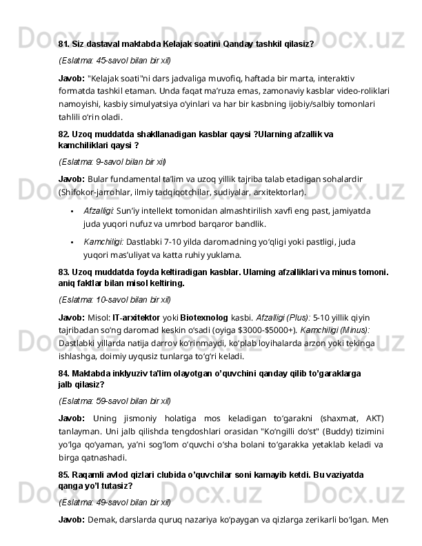 81. Siz   dastaval   maktabda   Kelajak   soatini   Qanday   tashkil  qilasiz?
(Eslatma:   45-savol   bilan   bir   xil)
Javob:  "Kelajak soati"ni dars jadvaliga muvofiq, haftada bir marta, interaktiv 
formatda tashkil   etaman.   Unda   faqat   ma’ruza   emas,   zamonaviy   kasblar   video-roliklari  
namoyishi, kasbiy simulyatsiya o‘yinlari va har bir kasbning ijobiy/salbiy tomonlari 
tahlili o‘rin oladi.
82. Uzoq   muddatda   shakllanadigan   kasblar   qaysi   ?Ularning   afzallik   va  
kamchiliklari qaysi ?
(Eslatma:   9-savol   bilan   bir   xil)
Javob:   Bular   fundamental   ta’lim   va   uzoq   yillik   tajriba   talab   etadigan   sohalardir  
(Shifokor-jarrohlar, ilmiy tadqiqotchilar, sudiyalar, arxitektorlar).
 Afzalligi:   Sun’iy   intellekt   tomonidan   almashtirilish   xavfi   eng   past,   jamiyatda
juda yuqori nufuz va umrbod barqaror bandlik.
 Kamchiligi:   Dastlabki   7-10   yilda   daromadning   yo‘qligi   yoki   pastligi,   juda  
yuqori mas’uliyat va katta ruhiy yuklama.
83. Uzoq   muddatda   foyda   keltiradigan   kasblar.   Ulaming   afzalliklari   va   minus   tomoni.
aniq faktlar bilan misol keltiring.
(Eslatma:   10-savol   bilan   bir   xil)
Javob:   Misol:   IT-arxitektor   yoki   Biotexnolog   kasbi.   Afzalligi   (Plus):   5-10   yillik   qiyin 
tajribadan so‘ng daromad keskin o‘sadi (oyiga $3000-$5000+).  Kamchiligi (Minus): 
Dastlabki yillarda natija darrov ko‘rinmaydi, ko‘plab loyihalarda arzon yoki tekinga 
ishlashga, doimiy uyqusiz tunlarga to‘g‘ri keladi.
84. Maktabda   inklyuziv   ta'lim   olayotgan   o’quvchini   qanday   qilib   to’garaklarga  
jalb  qilasiz?
(Eslatma:   59-savol   bilan   bir   xil)
Javob:   Uning   jismoniy   holatiga   mos   keladigan   to‘garakni   (shaxmat,   AKT)
tanlayman.   Uni jalb  qilishda   tengdoshlari  orasidan  "Ko‘ngilli  do‘st"   (Buddy) tizimini
yo‘lga   qo‘yaman,   ya’ni   sog‘lom   o‘quvchi   o‘sha   bolani   to‘garakka   yetaklab   keladi   va
birga qatnashadi.
85. Raqamli   avlod   qizlari   clubida   o’quvchilar   soni   kamayib   ketdi.   Bu   vaziyatda  
qanga yo’l tutasiz?
(Eslatma:   49-savol   bilan   bir   xil)
Javob:   Demak,   darslarda   quruq   nazariya   ko‘paygan   va   qizlarga   zerikarli   bo‘lgan.   Men   
