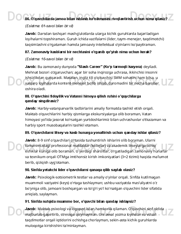 86. O'quvchilarda   jamoa   bilan   ishlash   ko’nikmasini   rivojlantirish   uchun   nima  qilasiz?
(Eslatma:   61-savol   bilan   bir   xil)
Javob:   Darsdan   tashqari   mashg‘ulotlarda   ularga   kichik   guruhlarda   bajariladigan  
loyihalarni topshiraman. Guruh ichida vazifalarni (lider, taym-menejer, taqdimotchi) 
taqsimlashni o‘rgataman hamda jamoaviy intellektual o‘yinlarni ko‘paytiraman.
87. Zamonaviy   kasblarni   bir   nechtasini   o'rganib   qo’yish   nima   uchun  kerak?
(Eslatma:   16-savol   bilan   bir   xil)
Javob:   Bu   zamonaviy   dunyoda   "Slash   Career"   (Ko‘p   tarmoqli   karyera)   deyiladi.  
Mehnat bozori o‘zgaruvchan; agar bir soha inqirozga uchrasa, ikkinchisi insonni 
ishsizlikdan qutqaradi. Masalan, ingliz tili o‘qituvchisi SMM sohasini ham bilsa, u 
xalqaro loyihalarda kontent-menejer bo‘lib ishlab, daromadini bir necha barobar 
oshira oladi.
88. O’quvchini   fidoyilik   va   Vatanni   himoya   qilish   ruhini   o'quychilarga  
qanday  singdirasiz?
Javob:   Harbiy-vatanparvarlik   tadbirlarini   amaliy   formatda   tashkil   etish   orqali.  
Maktab o‘quvchilarini   harbiy   qismlarga   ekskursiyalarga   olib   boraman,   Vatan  
himoyasi   yo‘lida jasorat ko‘rsatgan yurtdoshlarimiz bilan uchrashuvlar o‘tkazaman va
harbiy sport musobaqalarini tashkil etaman.
89. O'quvchilarni   litsey   va   kasb   hunarga   yonaltirish   uchun   qanday   ishlar  qilasiz?
Javob:  8-9 sinf o‘quvchilari o‘rtasida tushuntirish ishlarini olib boraman. Ularni 
tumanimizdagi professional maktablar (kollejlar) va akademik litseylarga ochiq 
eshiklar kuniga   olib   boraman.   U   yerdagi   sharoitlar,   o‘rgatiladigan   zamonaviy   hunarlar
va   texnikum orqali OTMga imtihonsiz kirish imkoniyatlari (3+2 tizimi) haqida ma’lumot
berib, qiziqish  uyg‘otaman.
90. Sinfda   yetakchi   lider   o'quvchilarni   qanaqa   qilib   saylab   olasiz?
Javob:  Psixologik-sotsiometrik testlar va amaliy o‘yinlar orqali. Sinfda kutilmagan 
muammoli   vaziyatni   (keys)   o‘rtaga   tashlayman;   ushbu   vaziyatda   mas’uliyatni   o‘z  
bo‘yniga olib, jamoani boshqargan va to‘g‘ri yo‘l ko‘rsatgan o‘quvchini lider sifatida 
aniqlab,  saylayman.
91. Sinfda   nutqida   muammo   bor,   o'quvchi   bilan   qanday   ishlaysiz?
Javob:  Maktab psixologi va logoped bilan hamkorlik qilaman. O‘quvchini sinf oldida 
majburlab   gapirtirib,   stressga   qo‘ymayman.   Uni   avval   yozma   loyihalar   va   vizual  
taqdimotlar orqali iqtidorini ochishga chorlayman, sekin-asta kichik guruhlarda 
muloqotga kirishishini  ta’minlayman. 