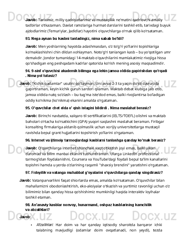 Javob:   Tariximiz,   milliy   qadriyatlarimiz   va   mustaqillik   ne’matini   qadrlovchi   amaliy  
tadbirlar o‘tkazaman. Davlat ramzlariga hurmat darslarini tashkil etib, tarixdagi buyuk
ajdodlarimiz (Temuriylar, Jadidlar) hayotini o‘quvchilarga o‘rnak qilib ko‘rsataman.
93. Nega   aynan   bu   kasbni   tanladingiz,   nima   sabab   bo'ldi?
Javob:  Men yoshlarning hayotda adashmasdan, o‘z to‘g‘ri yo‘llarini topishlariga 
ko‘maklashishni   chin   dildan   xohlayman.   Noto‘g‘ri   tanlangan   kasb   –   bu   yo‘qotilgan   umr
demakdir. Jondor tumanidagi 14-maktab o‘quvchilarini mamlakatimiz rivojiga hissa 
qo‘shadigan eng peshqadam kadrlar qatorida ko‘rish mening asosiy maqsadimdir.
94. 9-sinf   o’quvchisi   akademik   bilimga   ega   lekin   jamoa   oldida   gapirishdan   qo’rqadi
. Nima yol tutasiz?
Javob:  "Kichik qadamlar" usulini qo‘llayman. Uni avval 2-3 ta yaqin do‘sti davrasida 
gapirtiraman,   keyin   kichik   guruh   sardori   qilaman.   Maktab   debat   klubiga   jalb   etib,  
jamoa oldida nutq so‘zlash – bu tug‘ma iste’dod emas, balki rivojlantirsa bo‘ladigan 
oddiy ko‘nikma (ko‘nikma) ekanini amalda o‘rgataman.
95. O’quvchilar   chet   elda   o'   qish   istagini   bildirdi   .   Nima   maslahat  berasiz?
Javob:  Birinchi navbatda, xalqaro til sertifikatlarini (IELTS/TOEFL) olishni va maktab 
baholari o‘rtacha ko‘rsatkichini (GPA) yuqori saqlashni maslahat beraman. Firibgar 
konsalting   firmalariga   aldanib   qolmaslik   uchun   xorijiy   universitetlarga   mustaqil  
ravishda bepul grant hujjatlarini topshirish yo‘llarini o‘rgataman.
96. Internet   va   ijtimoiy   tarmoqlardagi   kasblarni   tanlashga   qanday   ko’mak   berasiz?
Javob:   O‘quvchilarga   internet   shunchaki   vaqt   o‘tkazish   joyi   emas,   balki   ulkan  
daromad   va bilim manbai ekanini tushuntiraman. Ularga LinkedIn professional 
tarmog‘idan foydalanishni, Coursera va YouTube’dagi foydali bepul ta’lim kanallarini 
topishni hamda u yerda o‘zlarining raqamli "shaxsiy brendini" yaratishni o‘rgataman.
97. Fidoyilik   va   vatanga   muhabbat   g’oyalarini   o’quvchilarga   qanday  singdirasiz?
Javob:   Vatanparvarlikni   faqat   shiorlarda   emas,   amalda   ko‘rsataman.   O‘quvchilar   bilan 
mahallamizni obodonlashtirish, eko-aksiyalar o‘tkazish va yurtimiz ravonligi uchun o‘z
bilimimiz bilan qanday hissa qo‘shishimiz mumkinligi haqida interaktiv loyihalar 
tashkil  etaman.
98. An'anaviy   kasblar   nonvoy,   hunarmand,   oshpaz   kasblarining   kamchilik  
va  abzaliklari?
Javob:
 Afzalliklari:   Har   doim   va   har   qanday   iqtisodiy   sharoitda   barqaror   ichki
talabning   mavjudligi   (odamlar   doim   ovqatlanadi,   non   yeydi),   tezda 