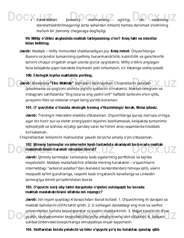  Kamchiliklari:   Jismoniy   mehnatning   og‘irligi,   ish   vaqtining
standartlashtirilmaganligi (erta   sahardan   ishlash)   hamda   daromad   o‘sishining
ma’lum   bir   jismoniy   chegaraga  bog‘liqligi.
99. Milliy   o’zlikni   anglashda   maktab   tarbiyasining   o'rni?   Aniq   fakt   va   misollar  
bilan  keltiring.
Javob:   Maktab   –   milliy   immunitet   shakllanadigan   joy.   Aniq   misol:   O‘quvchilarga  
Buxoro va Jondor tumanining qadimiy hunarmandchilik, kulolchilik va ganchkorlik 
tarixini chuqur o‘rgatish orqali ularda g‘urur uyg‘otamiz. Milliy o‘zlikni anglagan 
bola kelajakda qaysi davlatda o‘qimasin yoki ishlamasin, o‘z Vataniga sodiq qoladi.
100. Ekologik   loyiha   maktabda   yoriting.
Javob:  Maktabda  "Eko-Maktab"  loyihasini boshlayman. Chiqindilarni saralash 
(plastmassa va qog‘ozni alohida yig‘ish) qutilarini o‘rnatamiz. Maktab telegram va 
instagram   sahifalarida   "Eng   toza   va   eng   yashil   sinf"   haftalik   tanlovini   e’lon   qilib,  
jarayonni foto va videolar orqali keng yoritib boraman.
101. O'   quvchilar   o’rtasida   ekologik   trening   o’tkazishingiz   kerak,   Nima   qilasiz.
Javob:   Treningni   interaktiv   shaklda   o‘tkazaman.   O‘quvchilarga   quruq   ma’ruza   o‘rniga,
agar biz hozir suv va elektr energiyasini tejashni boshlamasak, kelajakda tumanimiz 
iqtisodiyoti va qishloq xo‘jaligi qanday zarar ko‘rishini aniq raqamlarda hisoblab 
ko‘rsataman.
Chiqindilardan   ikkilamchi   mahsulotlar   yasash   bo‘yicha   amaliy   o‘yin   o‘tkazaman.
102. Ijtimoiy   tarmoqlar   va   internetni   kasb   tanlashda   ahamiyati   bu   borada   maktab
masiahatchisini harakati nimadan iborat?
Javob:  Ijtimoiy tarmoqlar zamonaviy kasb egalarining portfoliosi va tajriba 
maydonidir. Maktab maslahatchisi sifatida mening harakatim – o‘quvchilarni 
internetdagi "axborot axlatlari"dan (keraksiz kontentlardan) himoya qilib, ularni 
maqsadli ta’lim guruhlariga, raqamli   kasb   o‘rgatuvchi   kanallarga   va   LinkedIn  
tarmog‘iga   tizimli   yo‘naltirishdan   iborat.
103. O'quvchi   xorij   oliy   talim   dargohida   o'qishni   xohlayapti   bu   borada  
maktab maslahatchisini sifatida ish rejangiz?
Javob:  Ish rejam quyidagi 4 bosqichdan iborat bo‘ladi: 1. O‘quvchining til darajasi va 
maktab baholarini (GPA) tahlil qilish. 2. U xohlagan davlatdagi eng mos va xavfsiz 
universitetlar hamda bepul grantlar ro‘yxatini shakllantirish. 3. Hujjat topshirish (Esse 
yozish,   tavsiyanomalar   tayyorlash)   bo‘yicha   amaliy   mashg‘ulot   o‘tkazish.   4.   Xalqaro  
suhbat (Interview) bosqichlariga simulyatsiya orqali tayyorlash.
104. Sinflaridan   birida   yetakchi   va   lider   o'quychi   yo'q   bu   holatdan   qanday   qilib   