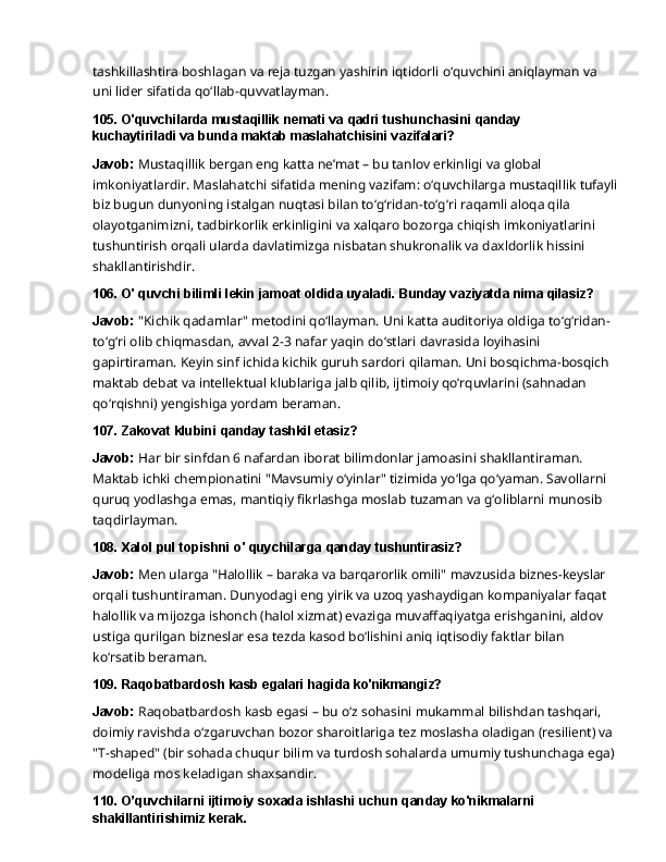 tashkillashtira   boshlagan   va   reja   tuzgan   yashirin   iqtidorli   o‘quvchini   aniqlayman   va  
uni   lider sifatida qo‘llab-quvvatlayman.
105. O'quvchilarda   mustaqillik   nemati   va   qadri   tushunchasini   qanday  
kuchaytiriladi va bunda maktab maslahatchisini vazifalari?
Javob:  Mustaqillik bergan eng katta ne’mat – bu tanlov erkinligi va global 
imkoniyatlardir. Maslahatchi   sifatida   mening   vazifam:   o‘quvchilarga   mustaqillik   tufayli
biz   bugun   dunyoning istalgan nuqtasi bilan to‘g‘ridan-to‘g‘ri raqamli aloqa qila 
olayotganimizni, tadbirkorlik erkinligini   va   xalqaro   bozorga   chiqish   imkoniyatlarini  
tushuntirish   orqali   ularda   davlatimizga nisbatan shukronalik va daxldorlik hissini 
shakllantirishdir.
106. O'   quvchi   bilimli   lekin   jamoat   oldida   uyaladi.   Bunday   vaziyatda   nima  qilasiz?
Javob:   "Kichik   qadamlar"   metodini   qo‘llayman.   Uni   katta   auditoriya   oldiga   to‘g‘ridan-
to‘g‘ri olib chiqmasdan, avval 2-3 nafar yaqin do‘stlari davrasida loyihasini 
gapirtiraman. Keyin sinf ichida kichik guruh sardori qilaman. Uni bosqichma-bosqich 
maktab debat va intellektual klublariga jalb qilib, ijtimoiy qo‘rquvlarini (sahnadan 
qo‘rqishni) yengishiga yordam beraman.
107. Zakovat   klubini   qanday   tashkil   etasiz?
Javob:  Har bir sinfdan 6 nafardan iborat bilimdonlar jamoasini shakllantiraman. 
Maktab ichki chempionatini "Mavsumiy o‘yinlar" tizimida yo‘lga qo‘yaman. Savollarni 
quruq yodlashga   emas,   mantiqiy   fikrlashga   moslab   tuzaman   va   g‘oliblarni   munosib  
taqdirlayman.
108. Xalol   pul   topishni   o'   quychilarga   qanday   tushuntirasiz?
Javob:   Men   ularga   "Halollik   –   baraka   va   barqarorlik   omili"   mavzusida   biznes-keyslar  
orqali tushuntiraman. Dunyodagi eng yirik va uzoq yashaydigan kompaniyalar faqat 
halollik va mijozga ishonch (halol xizmat) evaziga muvaffaqiyatga erishganini, aldov 
ustiga qurilgan bizneslar esa tezda kasod bo‘lishini aniq iqtisodiy faktlar bilan 
ko‘rsatib beraman.
109. Raqobatbardosh   kasb egalari hagida  ko'nikmangiz?
Javob:   Raqobatbardosh   kasb   egasi   –   bu   o‘z   sohasini   mukammal   bilishdan   tashqari,  
doimiy ravishda o‘zgaruvchan bozor sharoitlariga tez moslasha oladigan (resilient) va 
"T-shaped" (bir sohada chuqur bilim va turdosh sohalarda umumiy tushunchaga ega) 
modeliga mos keladigan shaxsandir.
110. O’quvchilarni   ijtimoiy   soxada   ishlashi   uchun   qanday   ko'nikmalarni
shakillantirishimiz kerak. 