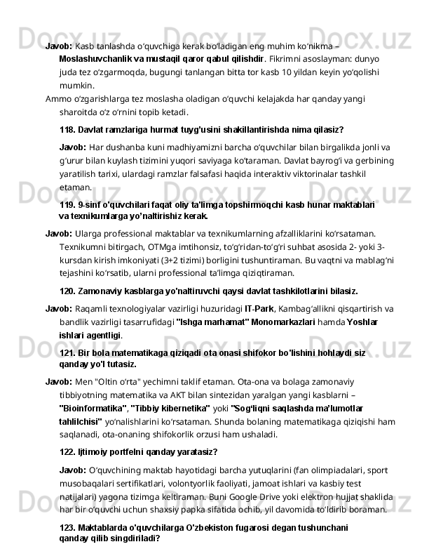 Javob:  Kasb tanlashda o‘quvchiga kerak bo‘ladigan eng muhim ko‘nikma – 
Moslashuvchanlik   va   mustaqil   qaror   qabul   qilishdir .   Fikrimni   asoslayman:   dunyo  
juda tez o‘zgarmoqda, bugungi tanlangan bitta tor kasb 10 yildan keyin yo‘qolishi 
mumkin.
Ammo   o‘zgarishlarga   tez   moslasha   oladigan   o‘quvchi   kelajakda   har   qanday   yangi 
sharoitda o‘z o‘rnini topib ketadi.
118. Davlat   ramzlariga   hurmat   tuyg’usini   shakillantirishda   nima   qilasiz?
Javob:   Har   dushanba   kuni   madhiyamizni   barcha   o‘quvchilar   bilan   birgalikda   jonli   va  
g‘urur bilan kuylash tizimini yuqori saviyaga ko‘taraman. Davlat bayrog‘i va gerbining 
yaratilish tarixi, ulardagi ramzlar falsafasi haqida interaktiv viktorinalar tashkil 
etaman.
119. 9-sinf   o'quvchilari   faqat   oliy   ta'limga   topshirmoqchi   kasb   hunar   maktablari  
va texnikumlarga yo’naltirishiz kerak.
Javob:  Ularga professional maktablar va texnikumlarning afzalliklarini ko‘rsataman. 
Texnikumni   bitirgach,   OTMga   imtihonsiz,   to‘g‘ridan-to‘g‘ri   suhbat   asosida   2-   yoki   3-
kursdan kirish imkoniyati (3+2 tizimi) borligini tushuntiraman. Bu vaqtni va mablag‘ni 
tejashini ko‘rsatib, ularni professional ta’limga qiziqtiraman.
120. Zamonaviy   kasblarga   yo'naltiruvchi   qaysi   davlat   tashkilotlarini   bilasiz.
Javob:  Raqamli texnologiyalar vazirligi huzuridagi  IT-Park , Kambag‘allikni qisqartirish va 
bandlik   vazirligi   tasarrufidagi   "Ishga   marhamat"   Monomarkazlari   hamda   Yoshlar  
ishlari  agentligi .
121. Bir   bola   matematikaga   qiziqadi   ota   onasi   shifokor   bo'lishini   hohlaydi   siz  
qanday yo'l tutasiz.
Javob:   Men   "Oltin   o‘rta"   yechimni   taklif   etaman.   Ota-ona   va   bolaga   zamonaviy  
tibbiyotning matematika   va   AKT   bilan   sintezidan   yaralgan   yangi   kasblarni   –  
"Bioinformatika" ,   "Tibbiy kibernetika"  yoki  "Sog‘liqni saqlashda ma’lumotlar 
tahlilchisi"  yo‘nalishlarini ko‘rsataman. Shunda bolaning matematikaga qiziqishi ham 
saqlanadi, ota-onaning shifokorlik orzusi ham ushaladi.
122. Ijtimoiy   portfelni   qanday  yaratasiz?
Javob:  O‘quvchining maktab hayotidagi barcha yutuqlarini (fan olimpiadalari, sport 
musobaqalari sertifikatlari, volontyorlik faoliyati, jamoat ishlari va kasbiy test 
natijalari) yagona   tizimga   keltiraman.   Buni   Google   Drive   yoki   elektron   hujjat   shaklida  
har   bir   o‘quvchi uchun shaxsiy papka sifatida ochib, yil davomida to‘ldirib boraman.
123. Maktablarda   o'quvchilarga   O'zbekiston   fugarosi   degan   tushunchani  
qanday qilib singdiriladi? 