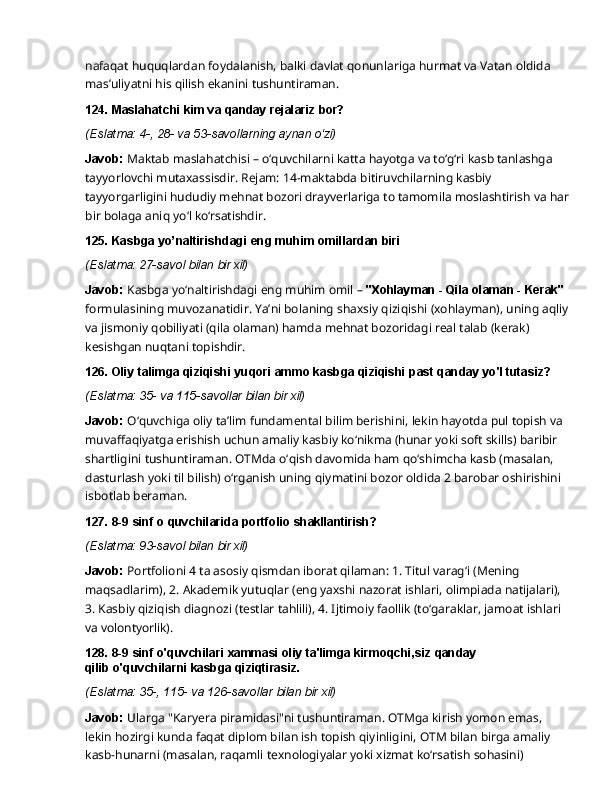 nafaqat   huquqlardan   foydalanish,   balki   davlat   qonunlariga   hurmat   va   Vatan   oldida 
mas’uliyatni his qilish ekanini tushuntiraman.
124. Maslahatchi   kim   va   qanday   rejalariz   bor?
(Eslatma:   4-,   28-   va   53-savollarning   aynan  o‘zi)
Javob:  Maktab maslahatchisi – o‘quvchilarni katta hayotga va to‘g‘ri kasb tanlashga 
tayyorlovchi mutaxassisdir. Rejam: 14-maktabda bitiruvchilarning kasbiy 
tayyorgarligini hududiy   mehnat   bozori   drayverlariga   to   tamomila   moslashtirish   va   har
bir   bolaga   aniq   yo‘l  ko‘rsatishdir.
125. Kasbga   yo’naltirishdagi   eng   muhim   omillardan   biri
(Eslatma:   27-savol   bilan   bir   xil)
Javob:  Kasbga yo‘naltirishdagi eng muhim omil –  "Xohlayman - Qila olaman - Kerak" 
formulasining   muvozanatidir.   Ya’ni   bolaning   shaxsiy   qiziqishi   (xohlayman),   uning   aqliy
va jismoniy qobiliyati (qila olaman) hamda mehnat bozoridagi real talab (kerak) 
kesishgan nuqtani topishdir.
126. Oliy   talimga   qiziqishi   yuqori   ammo   kasbga   qiziqishi   past   qanday   yo'l   tutasiz?
(Eslatma:   35-   va   115-savollar   bilan   bir   xil)
Javob:   O‘quvchiga   oliy   ta’lim   fundamental   bilim   berishini,   lekin   hayotda   pul   topish   va
muvaffaqiyatga erishish uchun amaliy kasbiy ko‘nikma (hunar yoki soft skills) baribir 
shartligini tushuntiraman. OTMda o‘qish davomida ham qo‘shimcha kasb (masalan, 
dasturlash yoki til bilish) o‘rganish uning qiymatini bozor oldida 2 barobar oshirishini
isbotlab beraman.
127. 8-9   sinf   o   quvchilarida   portfolio  shakllantirish?
(Eslatma:   93-savol   bilan   bir   xil)
Javob:  Portfolioni 4 ta asosiy qismdan iborat qilaman: 1. Titul varag‘i (Mening 
maqsadlarim),   2.   Akademik   yutuqlar   (eng   yaxshi   nazorat   ishlari,   olimpiada   natijalari),  
3. Kasbiy qiziqish diagnozi (testlar tahlili), 4. Ijtimoiy faollik (to‘garaklar, jamoat ishlari 
va  volontyorlik).
128. 8-9   sinf   o'quvchilari   xammasi   oliy   ta'limga   kirmoqchi,siz   qanday  
qilib o'quvchilarni kasbga qiziqtirasiz.
(Eslatma:   35-,   115-   va   126-savollar   bilan   bir   xil)
Javob:  Ularga "Karyera piramidasi"ni tushuntiraman. OTMga kirish yomon emas, 
lekin hozirgi   kunda   faqat   diplom   bilan   ish   topish   qiyinligini,   OTM   bilan   birga   amaliy  
kasb-hunarni (masalan, raqamli texnologiyalar yoki xizmat ko‘rsatish sohasini)  