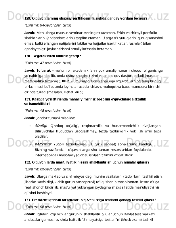 129. O'quvchilarning   shaxsiy   partfiliosini   tuzishda   qanday   yordam   berasiz?
(Eslatma:   94-savol   bilan   bir   xil)
Javob:  Men ularga maxsus seminar-trening o‘tkazaman. Erkin va chiroyli portfolio 
shablonlarini (andandozalarini) taqdim etaman. Ularga o‘z yutuqlarini quruq sanashni
emas,   balki   erishgan   natijalarini   faktlar   va   hujjatlar   (sertifikatlar,   rasmlar)   bilan  
qanday   to‘g‘ri joylashtirishni amaliy ko‘rsatib beraman.
130. To'garak   bilan   klubning   farqi?
(Eslatma:   47-savol   bilan   bir   xil)
Javob: To‘garak  – ma’lum bir akademik fanni yoki amaliy hunarni chuqur o‘rganishga
yo‘naltirilgan bo‘lib, unda ustoz-shogird tizimi va aniq o‘quv dasturi bo‘ladi (masalan, 
matematika to‘garagi).  Klub  – umumiy qiziqishlarga ega o‘quvchilarning teng huquqli 
birlashmasi   bo‘lib,   unda   loyihalar   ustida   ishlash,   muloqot   va   baxs-munozara   birinchi  
o‘rinda turadi (masalan, Debat klubi).
131. Kasbga   yo'naltirishda   mahalliy   mehnat   bozorini   o'quvchilarda   afzallik  
va  kamchiliklari
(Eslatma:   18-savol   bilan   bir   xil)
Javob:   Jondor   tumani  misolida:
 Afzalligi:   Qishloq   xo‘jaligi,   to‘qimachilik   va   hunarmandchilik   rivojlangan.
Bitiruvchilar   hududdan   uzoqlashmay,   tezda   tadbirkorlik   yoki   ish   o‘rni   topa
oladilar.
 Kamchiligi:   Yuqori   texnologiyali   (IT,   yirik   sanoat)   sohalarning   kamligi.
Bizning   vazifamiz   –   o‘quvchilarga   shu   tuman   resurslaridan   foydalanib,
internet orqali masofaviy (global) ishlash tizimini o‘rgatishdir.
132. O'quvchilarda   mas'uliyatlik   hissini   shakllantirish   uchun   nimalar   qilasiz?
(Eslatma:   85-savol   bilan   bir   xil)
Javob:  Ularga maktab va sinf miqyosidagi muhim vazifalarni (tadbirlarni tashkil etish,
jihozlar   xavfsizligi,   kichik   guruh   boshqaruvi)   to‘liq   ishonib   topshiraman.   Inson   o‘ziga  
real ishonch bildirilib, mas’uliyat yuklangan joydagina shaxs sifatida mas’uliyatni his 
qilishni  boshlaydi.
133. Prezident   iqtidorli   farzandlari   o'quvchilariga   testlarni   qanday   tashkil  qilasiz?
(Eslatma:   96-savol   bilan   bir   xil)
Javob:  Iqtidorli o‘quvchilar guruhini shakllantirib, ular uchun Davlat test markazi 
andozalariga   mos   ravishda   haftalik   "Simulyatsiya   testlari"ni   (Mock   exam)   tashkil   