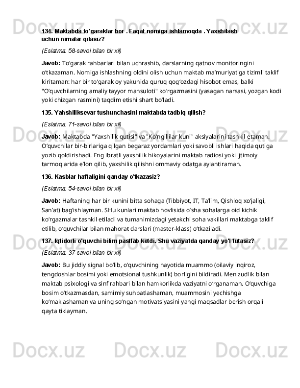 134. Maktabda   to'garaklar   bor   .   Faqat   nomiga   ishlamoqda   .   Yaxshilash  
uchun nimalar qilasiz?
(Eslatma:   58-savol   bilan   bir   xil)
Javob:  To‘garak rahbarlari bilan uchrashib, darslarning qatnov monitoringini 
o‘tkazaman. Nomiga ishlashning oldini olish uchun maktab ma’muriyatiga tizimli taklif 
kiritaman: har bir to‘garak oy yakunida quruq qog‘ozdagi hisobot emas, balki 
"O‘quvchilarning amaliy tayyor mahsuloti"   ko‘rgazmasini   (yasagan   narsasi,   yozgan   kodi
yoki   chizgan   rasmini)   taqdim   etishi shart bo‘ladi.
135. Yahshiliksevar   tushunchasini   maktabda   tadbiq   qilish?
(Eslatma:   71-savol   bilan   bir   xil)
Javob:  Maktabda "Yaxshilik qutisi" va "Ko‘ngillilar kuni" aksiyalarini tashkil etaman. 
O‘quvchilar bir-birlariga qilgan begaraz yordamlari yoki savobli ishlari haqida qutiga 
yozib qoldirishadi.   Eng   ibratli   yaxshilik   hikoyalarini   maktab   radiosi   yoki   ijtimoiy  
tarmoqlarida   e’lon qilib, yaxshilik qilishni ommaviy odatga aylantiraman.
136. Kasblar   haftaligini   qanday   o'tkazasiz?
(Eslatma:   54-savol   bilan   bir   xil)
Javob:   Haftaning   har   bir   kunini   bitta   sohaga   (Tibbiyot,   IT,   Ta’lim,   Qishloq   xo‘jaligi,  
San’at) bag‘ishlayman. SHu kunlari maktab hovlisida o‘sha sohalarga oid kichik 
ko‘rgazmalar tashkil etiladi va tumanimizdagi yetakchi soha vakillari maktabga taklif 
etilib, o‘quvchilar bilan mahorat darslari (master-klass) o‘tkaziladi.
137. Iqtidorli   o'quvchi   bilim   pastlab   ketdi.   Shu   vaziyatda   qanday   yo'l   tutasiz?
(Eslatma:   37-savol   bilan   bir   xil)
Javob:   Bu   jiddiy   signal   bo‘lib,   o‘quvchining   hayotida   muammo   (oilaviy   inqiroz,  
tengdoshlar bosimi yoki emotsional tushkunlik) borligini bildiradi. Men zudlik bilan 
maktab psixologi va sinf rahbari bilan hamkorlikda vaziyatni o‘rganaman. O‘quvchiga 
bosim o‘tkazmasdan, samimiy suhbatlashaman, muammosini yechishga 
ko‘maklashaman va uning so‘ngan motivatsiyasini yangi maqsadlar berish orqali 
qayta tiklayman. 