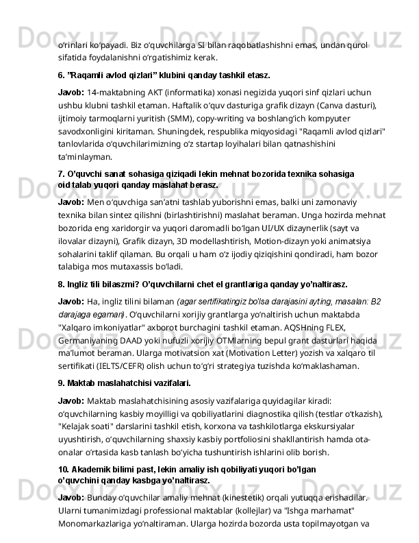 o‘rinlari   ko‘payadi.   Biz   o‘quvchilarga   SI   bilan   raqobatlashishni   emas,   undan   qurol  
sifatida foydalanishni o‘rgatishimiz kerak.
6. ”Raqamli   avlod   qizlari”   klubini   qanday   tashkil   etasz.
Javob:   14-maktabning   AKT   (informatika)   xonasi   negizida   yuqori   sinf   qizlari   uchun  
ushbu klubni tashkil etaman. Haftalik o‘quv dasturiga grafik dizayn (Canva dasturi), 
ijtimoiy tarmoqlarni yuritish (SMM), copy-writing va boshlang‘ich kompyuter 
savodxonligini kiritaman. Shuningdek, respublika miqyosidagi "Raqamli avlod qizlari"
tanlovlarida o‘quvchilarimizning o‘z startap loyihalari bilan qatnashishini 
ta’minlayman.
7. O’quvchi   sanat   sohasiga   qiziqadi   lekin   mehnat   bozorida   texnika   sohasiga  
oid talab yuqori qanday maslahat berasz.
Javob:  Men o‘quvchiga san’atni tashlab yuborishni emas, balki uni zamonaviy 
texnika bilan   sintez   qilishni   (birlashtirishni)   maslahat   beraman.   Unga   hozirda   mehnat
bozorida   eng xaridorgir va yuqori daromadli bo‘lgan UI/UX dizaynerlik (sayt va 
ilovalar dizayni), Grafik dizayn, 3D modellashtirish, Motion-dizayn yoki animatsiya 
sohalarini taklif qilaman. Bu orqali u ham o‘z ijodiy qiziqishini qondiradi, ham bozor 
talabiga mos mutaxassis bo‘ladi.
8. Ingliz   tili   bilaszmi?   O’quvchilarni   chet   el   grantlariga   qanday   yo’naltirasz.
Javob:  Ha, ingliz tilini bilaman  (agar sertifikatingiz bo'lsa darajasini ayting, masalan: B2 
darajaga egaman) . O‘quvchilarni xorijiy grantlarga yo‘naltirish uchun maktabda 
"Xalqaro imkoniyatlar" axborot burchagini tashkil etaman. AQSHning FLEX, 
Germaniyaning DAAD yoki nufuzli xorijiy OTMlarning bepul grant dasturlari haqida 
ma’lumot beraman. Ularga motivatsion   xat   (Motivation   Letter)   yozish   va   xalqaro   til  
sertifikati   (IELTS/CEFR)   olish   uchun to‘g‘ri strategiya tuzishda ko‘maklashaman.
9. Maktab   maslahatchisi   vazifalari.
Javob:  Maktab maslahatchisining asosiy vazifalariga quyidagilar kiradi: 
o‘quvchilarning kasbiy moyilligi va qobiliyatlarini diagnostika qilish (testlar o‘tkazish), 
"Kelajak soati" darslarini tashkil etish, korxona va tashkilotlarga ekskursiyalar 
uyushtirish, o‘quvchilarning shaxsiy   kasbiy   portfoliosini   shakllantirish   hamda   ota-
onalar   o‘rtasida   kasb   tanlash   bo‘yicha tushuntirish ishlarini olib borish.
10. Akademik   bilimi   past,   lekin   amaliy   ish   qobiliyati   yuqori   bo’lgan  
o’quvchini qanday kasbga yo’naltirasz.
Javob:  Bunday o‘quvchilar amaliy mehnat (kinestetik) orqali yutuqqa erishadilar. 
Ularni tumanimizdagi   professional   maktablar   (kollejlar)   va   "Ishga   marhamat"  
Monomarkazlariga yo‘naltiraman. Ularga hozirda bozorda usta topilmayotgan va  