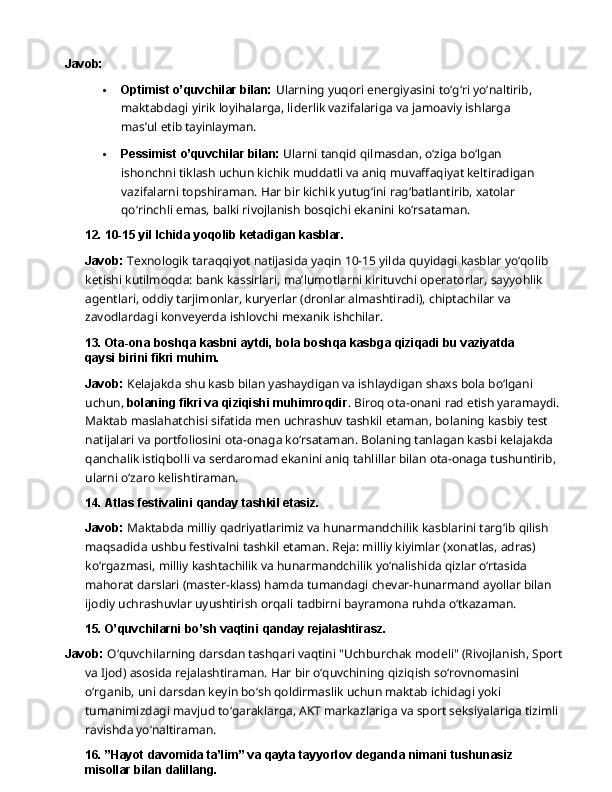 Javob:
 Optimist o’quvchilar bilan:  Ularning yuqori energiyasini to‘g‘ri yo‘naltirib, 
maktabdagi   yirik   loyihalarga,   liderlik   vazifalariga   va   jamoaviy   ishlarga  
mas’ul   etib  tayinlayman.
 Pessimist   o’quvchilar   bilan:   Ularni   tanqid   qilmasdan,   o‘ziga   bo‘lgan  
ishonchni tiklash uchun kichik muddatli va aniq muvaffaqiyat keltiradigan 
vazifalarni topshiraman.   Har   bir   kichik   yutug‘ini   rag‘batlantirib,   xatolar  
qo‘rinchli   emas,   balki rivojlanish bosqichi ekanini ko‘rsataman.
12. 10-15   yil   Ichida   yoqolib   ketadigan   kasblar.
Javob:   Texnologik   taraqqiyot   natijasida   yaqin   10-15   yilda   quyidagi   kasblar   yo‘qolib  
ketishi kutilmoqda: bank kassirlari, ma’lumotlarni kirituvchi operatorlar, sayyohlik 
agentlari, oddiy tarjimonlar, kuryerlar (dronlar almashtiradi), chiptachilar va 
zavodlardagi konveyerda ishlovchi mexanik ishchilar.
13. Ota-ona   boshqa   kasbni   aytdi,   bola   boshqa   kasbga   qiziqadi   bu   vaziyatda  
qaysi birini fikri muhim.
Javob:  Kelajakda shu kasb bilan yashaydigan va ishlaydigan shaxs bola bo‘lgani 
uchun,  bolaning fikri va qiziqishi muhimroqdir . Biroq ota-onani rad etish yaramaydi. 
Maktab maslahatchisi sifatida men uchrashuv tashkil etaman, bolaning kasbiy test 
natijalari va portfoliosini ota-onaga ko‘rsataman. Bolaning tanlagan kasbi kelajakda 
qanchalik istiqbolli va   serdaromad   ekanini   aniq   tahlillar   bilan   ota-onaga   tushuntirib,  
ularni   o‘zaro   kelishtiraman.
14. Atlas   festivalini   qanday   tashkil   etasiz.
Javob:  Maktabda milliy qadriyatlarimiz va hunarmandchilik kasblarini targ‘ib qilish 
maqsadida ushbu festivalni tashkil etaman. Reja: milliy kiyimlar (xonatlas, adras) 
ko‘rgazmasi,   milliy   kashtachilik   va   hunarmandchilik   yo‘nalishida   qizlar   o‘rtasida  
mahorat darslari (master-klass) hamda tumandagi chevar-hunarmand ayollar bilan 
ijodiy uchrashuvlar uyushtirish orqali tadbirni bayramona ruhda o‘tkazaman.
15. O’quvchilarni   bo’sh   vaqtini   qanday  rejalashtirasz.
Javob:  O‘quvchilarning darsdan tashqari vaqtini "Uchburchak modeli" (Rivojlanish, Sport
va   Ijod)   asosida   rejalashtiraman.   Har   bir   o‘quvchining   qiziqish   so‘rovnomasini  
o‘rganib,   uni darsdan keyin bo‘sh qoldirmaslik uchun maktab ichidagi yoki 
tumanimizdagi mavjud to‘garaklarga, AKT markazlariga va sport seksiyalariga tizimli 
ravishda yo‘naltiraman.
16. ”Hayot   davomida   ta’lim”   va   qayta   tayyorlov   deganda   nimani   tushunasiz  
misollar bilan dalillang. 