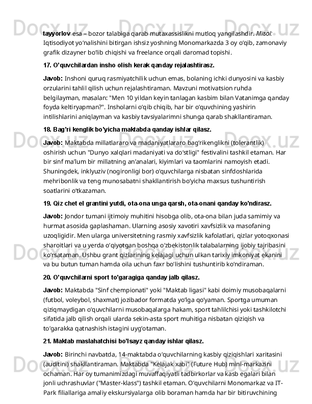 tayyorlov  esa – bozor talabiga qarab mutaxassislikni mutloq yangilashdir.  Misol: 
Iqtisodiyot   yo‘nalishini   bitirgan   ishsiz   yoshning   Monomarkazda   3   oy   o‘qib,   zamonaviy  
grafik dizayner bo‘lib chiqishi va freelance orqali daromad topishi.
17. O’quvchilardan   insho   olish   kerak   qanday  rejalashtirasz.
Javob:  Inshoni quruq rasmiyatchilik uchun emas, bolaning ichki dunyosini va kasbiy 
orzularini tahlil qilish uchun rejalashtiraman. Mavzuni motivatsion ruhda 
belgilayman, masalan: "Men 10 yildan keyin tanlagan kasbim bilan Vatanimga qanday
foyda keltiryapman?".   Insholarni   o‘qib   chiqib,   har   bir   o‘quvchining   yashirin  
intilishlarini   aniqlayman va kasbiy tavsiyalarimni shunga qarab shakllantiraman.
18. Bag’ri   kenglik   bo’yicha   maktabda   qanday   ishlar   qilasz.
Javob:  Maktabda millatlararo va madaniyatlararo bag‘rikenglikni (tolerantlik) 
oshirish uchun   "Dunyo   xalqlari   madaniyati   va   do‘stligi"   festivalini   tashkil   etaman.   Har  
bir   sinf   ma’lum bir millatning an’analari, kiyimlari va taomlarini namoyish etadi. 
Shuningdek, inklyuziv (nogironligi bor) o‘quvchilarga nisbatan sinfdoshlarida 
mehribonlik va teng munosabatni shakllantirish bo‘yicha maxsus tushuntirish 
soatlarini o‘tkazaman.
19. Qiz   chet   el   grantini   yutdi,   ota-ona   unga   qarsh,   ota-onani   qanday   ko’ndirasz.
Javob:   Jondor   tumani   ijtimoiy   muhitini   hisobga   olib,   ota-ona   bilan   juda   samimiy   va  
hurmat asosida gaplashaman. Ularning asosiy xavotiri xavfsizlik va masofaning 
uzoqligidir. Men ularga   universitetning   rasmiy   xavfsizlik   kafolatlari,   qizlar   yotoqxonasi
sharoitlari   va   u   yerda o‘qiyotgan boshqa o‘zbekistonlik talabalarning ijobiy tajribasini 
ko‘rsataman. Ushbu grant qizlarining kelajagi uchun ulkan tarixiy imkoniyat ekanini 
va bu butun tuman hamda oila uchun faxr bo‘lishini tushuntirib ko‘ndiraman.
20. O’quvchilarni   sport   to’garagiga   qanday   jalb  qilasz.
Javob:  Maktabda "Sinf chempionati" yoki "Maktab ligasi" kabi doimiy musobaqalarni
(futbol, voleybol, shaxmat) jozibador formatda yo‘lga qo‘yaman. Sportga umuman 
qiziqmaydigan o‘quvchilarni musobaqalarga hakam, sport tahlilchisi yoki tashkilotchi
sifatida   jalb   qilish   orqali   ularda   sekin-asta   sport   muhitiga   nisbatan   qiziqish   va  
to‘garakka qatnashish istagini uyg‘otaman.
21. Maktab   maslahatchisi   bo’lsayz   qanday   ishlar  qilasz.
Javob:  Birinchi navbatda, 14-maktabda o‘quvchilarning kasbiy qiziqishlari xaritasini 
(auditini)   shakllantiraman.   Maktabda   "Kelajak   xabi"   (Future   Hub)   mini-markazini  
ochaman. Har oy tumanimizdagi muvaffaqiyatli tadbirkorlar va kasb egalari bilan 
jonli uchrashuvlar ("Master-klass") tashkil etaman. O‘quvchilarni Monomarkaz va IT-
Park filiallariga amaliy ekskursiyalarga   olib   boraman   hamda   har   bir   bitiruvchining   