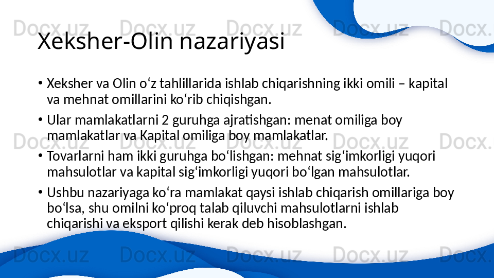 Xeksher-Olin nazariyasi 
•
Xeksher va Olin o‘z tahlillarida ishlab chiqarishning ikki omili – kapital 
va mehnat omillarini ko‘rib chiqishgan. 
•
Ular mamlakatlarni 2 guruhga ajratishgan: menat omiliga boy 
mamlakatlar va Kapital omiliga boy mamlakatlar. 
•
Tovarlarni ham ikki guruhga bo‘lishgan: mehnat sig‘imkorligi yuqori 
mahsulotlar va kapital sig‘imkorligi yuqori bo‘lgan mahsulotlar.
•
Ushbu nazariyaga ko‘ra mamlakat qaysi ishlab chiqarish omillariga boy 
bo‘lsa, shu omilni ko‘proq talab qiluvchi mahsulotlarni ishlab 
chiqarishi va eksport qilishi kerak deb hisoblashgan.  