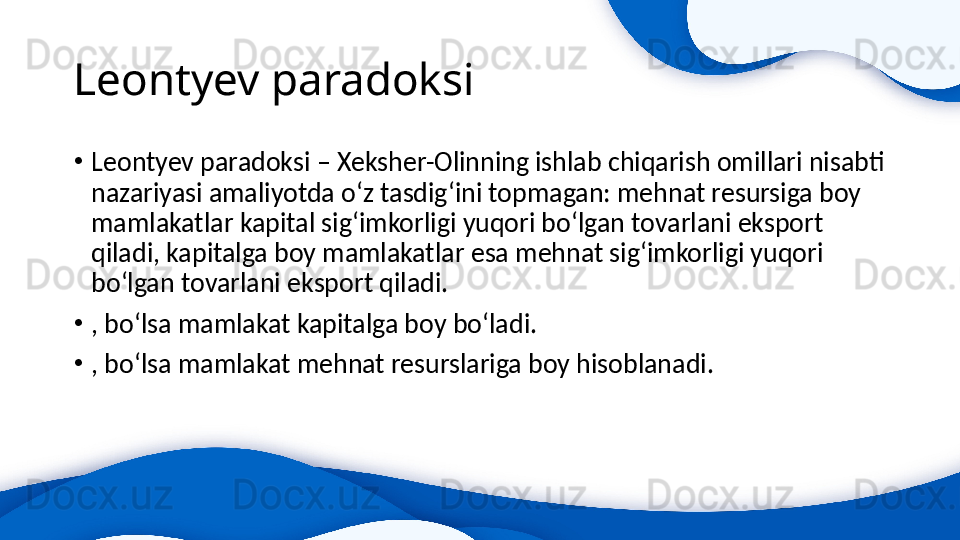 Leontyev paradoksi 
•
Leontyev paradoksi – Xeksher-Olinning ishlab chiqarish omillari nisabti 
nazariyasi amaliyotda o‘z tasdig‘ini topmagan: mehnat resursiga boy 
mamlakatlar kapital sig‘imkorligi yuqori bo‘lgan tovarlani eksport 
qiladi, kapitalga boy mamlakatlar esa mehnat sig‘imkorligi yuqori 
bo‘lgan tovarlani eksport qiladi. 
•
, bo‘lsa mamlakat kapitalga boy bo‘ladi.
•
, bo‘lsa mamlakat mehnat resurslariga boy hisoblanadi. 