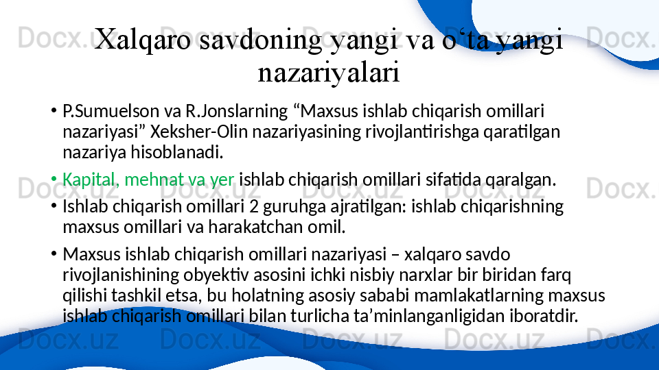 Xalqaro savdoning yangi va o‘ta yangi 
nazariyalari
•
P.Sumuelson va R.Jonslarning “Maxsus ishlab chiqarish omillari 
nazariyasi” Xeksher-Olin nazariyasining rivojlantirishga qaratilgan 
nazariya hisoblanadi.
•
Kapital, mehnat va yer  ishlab chiqarish omillari sifatida qaralgan.
•
Ishlab chiqarish omillari 2 guruhga ajratilgan: ishlab chiqarishning 
maxsus omillari va harakatchan omil.
•
Maxsus ishlab chiqarish omillari nazariyasi – xalqaro savdo 
rivojlanishining obyektiv asosini ichki nisbiy narxlar bir biridan farq 
qilishi tashkil etsa, bu holatning asosiy sababi mamlakatlarning maxsus 
ishlab chiqarish omillari bilan turlicha ta’minlanganligidan iboratdir. 