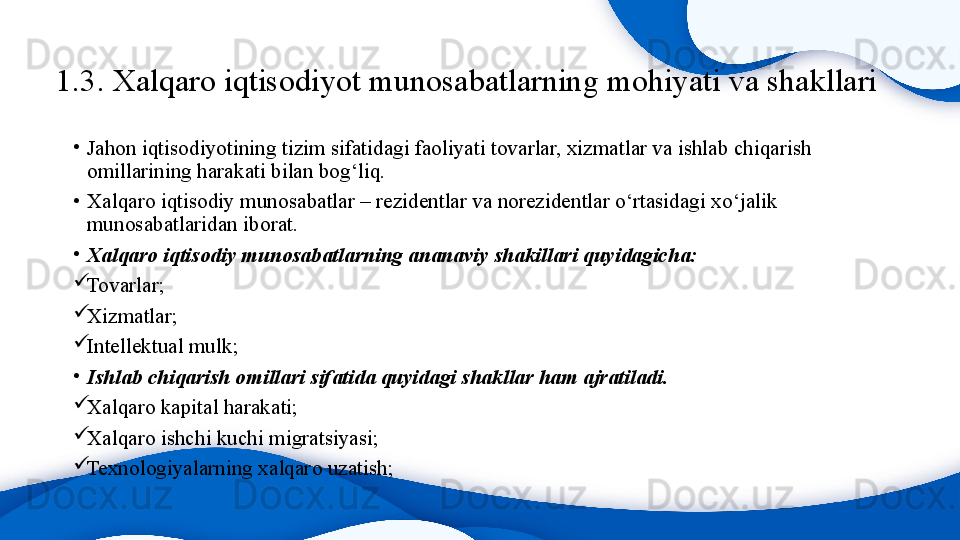 1.3.  Xalqaro iqtisodiyot munosabatlarning mohiyati va shakllari
•
Jahon iqtisodiyotining tizim sifatidagi faoliyati tovarlar, xizmatlar va ishlab chiqarish 
omillarining harakati bilan bog‘liq. 
•
Xalqaro iqtisodiy munosabatlar – rezidentlar va norezidentlar o‘rtasidagi xo‘jalik 
munosabatlaridan iborat. 
•
Xalqaro iqtisodiy munosabatlarning ananaviy shakillari quyidagicha:

Tovarlar;

Xizmatlar;

Intellektual mulk;
•
Ishlab chiqarish omillari sifatida quyidagi shakllar ham ajratiladi.

Xalqaro kapital harakati;

Xalqaro ishchi kuchi migratsiyasi;

Texnologiyalarning xalqaro uzatish;  