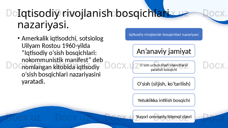 Iqtisodiy rivojlanish bosqichlari 
nazariyasi.
•
Amerkalik iqtisodchi, sotsiolog 
Uilyam Rostou 1960-yilda 
“Iqtisodiy o‘sish bosqichlari: 
nokommunistik manifest” deb 
nomlangan kitobida iqtisodiy 
o‘sish bosqichlari nazariyasini 
yaratadi.  Iqtisodiy rivojlanish bosqichlari nazariyasi
An’anaviy jamiyat
O‘sish uchun shart-sharoitlarni 
yaratish bosqichi
O‘sish (siljish, ko‘tarilish)
Yetuklikka intilish bosqichi
Yuqori ommaviy istemol davri 