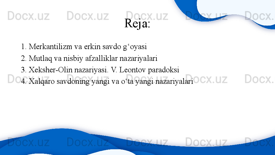 Reja:
1. Merkantilizm va erkin savdo g‘oyasi
2. Mutlaq va nisbiy afzalliklar nazariyalari
3. Xeksher-Olin nazariyasi. V. Leontov paradoksi  
4. Xalqaro savdoning yangi va o‘ta yangi nazariyalari 