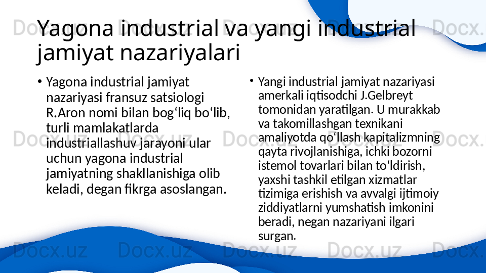 Yagona industrial va yangi industrial 
jamiyat nazariyalari
•
Yagona industrial jamiyat 
nazariyasi fransuz satsiologi 
R.Aron nomi bilan bog‘liq bo‘lib, 
turli mamlakatlarda 
industriallashuv jarayoni ular 
uchun yagona industrial 
jamiyatning shakllanishiga olib 
keladi, degan fikrga asoslangan.  •
Yangi industrial jamiyat nazariyasi 
amerkali iqtisodchi J.Gelbreyt 
tomonidan yaratilgan. U murakkab 
va takomillashgan texnikani 
amaliyotda qo‘llash kapitalizmning 
qayta rivojlanishiga, ichki bozorni 
istemol tovarlari bilan to‘ldirish, 
yaxshi tashkil etilgan xizmatlar 
tizimiga erishish va avvalgi ijtimoiy 
ziddiyatlarni yumshatish imkonini 
beradi, negan nazariyani ilgari 
surgan.  