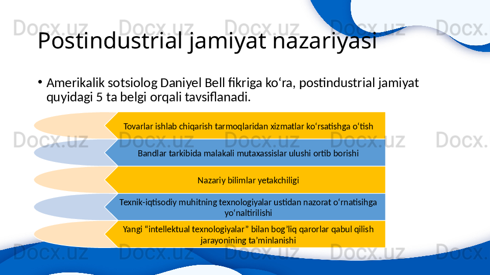 Postindustrial jamiyat nazariyasi 
•
Amerikalik sotsiolog Daniyel Bell fikriga ko‘ra, postindustrial jamiyat 
quyidagi 5 ta belgi orqali tavsiflanadi. 
Tovarlar ishlab chiqarish tarmoqlaridan xizmatlar ko‘rsatishga o‘tish
Bandlar tarkibida malakali mutaxassislar ulushi ortib borishi
Nazariy bilimlar yetakchiligi
Texnik-iqtisodiy muhitning texnologiyalar ustidan nazorat o‘rnatisihga 
yo‘naltirilishi
Yangi “intellektual texnologiyalar” bilan bog’liq qarorlar qabul qilish 
jarayonining ta’minlanishi 