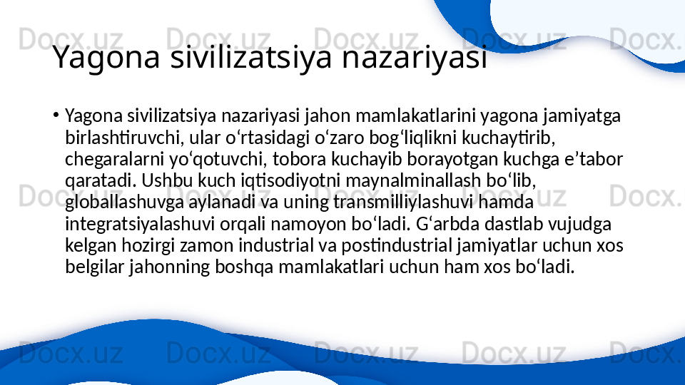 Yagona sivilizatsiya nazariyasi 
•
Yagona sivilizatsiya nazariyasi jahon mamlakatlarini yagona jamiyatga 
birlashtiruvchi, ular o‘rtasidagi o‘zaro bog‘liqlikni kuchaytirib, 
chegaralarni yo‘qotuvchi, tobora kuchayib borayotgan kuchga e’tabor 
qaratadi. Ushbu kuch iqtisodiyotni maynalminallash bo‘lib, 
globallashuvga aylanadi va uning transmilliylashuvi hamda 
integratsiyalashuvi orqali namoyon bo‘ladi. G‘arbda dastlab vujudga 
kelgan hozirgi zamon industrial va postindustrial jamiyatlar uchun xos 
belgilar jahonning boshqa mamlakatlari uchun ham xos bo‘ladi. 