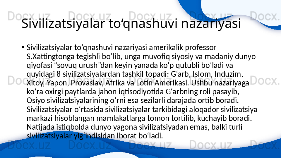 Sivilizatsiyalar to‘qnashuvi nazariyasi 
•
Sivilizatsiyalar to‘qnashuvi nazariyasi amerikalik professor 
S.Xattingtonga tegishli bo‘lib, unga muvofiq siyosiy va madaniy dunyo 
qiyofasi “sovuq urush”dan keyin yanada ko‘p qutubli bo‘ladi va 
quyidagi 8 sivilizatsiyalardan tashkil topadi: G‘arb, Islom, Induzim, 
Xitoy, Yapon, Provaslav, Afrika va Lotin Amerikasi. Ushbu nazariyaga 
ko‘ra oxirgi paytlarda jahon iqtisodiyotida G‘arbning roli pasayib, 
Osiyo sivilizatsiyalarining o‘rni esa sezilarli darajada ortib boradi. 
Sivilizatsiyalar o‘rtasida sivilizatsiyalar tarkibidagi aloqador sivilizatsiya 
markazi hisoblangan mamlakatlarga tomon tortilib, kuchayib boradi. 
Natijada istiqbolda dunyo yagona sivilizatsiyadan emas, balki turli 
sivilizatsiyalar yig‘indisidan iborat bo‘ladi. 