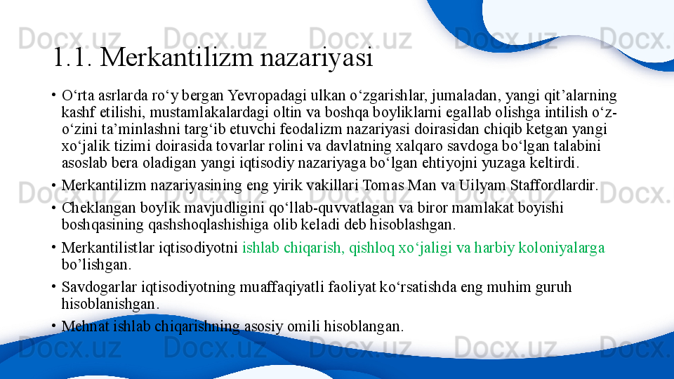 1.1. Merkantilizm nazariyasi 
•
O‘rta asrlarda ro‘y bergan Yevropadagi ulkan o‘zgarishlar, jumaladan, yangi qit’alarning 
kashf etilishi, mustamlakalardagi oltin va boshqa boyliklarni egallab olishga intilish o‘z-
o‘zini ta’minlashni targ‘ib etuvchi feodalizm nazariyasi doirasidan chiqib ketgan yangi 
xo‘jalik tizimi doirasida tovarlar rolini va davlatning xalqaro savdoga bo‘lgan talabini 
asoslab bera oladigan yangi iqtisodiy nazariyaga bo‘lgan ehtiyojni yuzaga keltirdi.
•
Merkantilizm nazariyasining eng yirik vakillari Tomas Man va Uilyam Staffordlardir.
•
Cheklangan boylik mavjudligini qo‘llab-quvvatlagan va biror mamlakat boyishi 
boshqasining qashshoqlashishiga olib keladi deb hisoblashgan.
•
Merkantilistlar iqtisodiyotni  ishlab chiqarish, qishloq xo‘jaligi va harbiy koloniyalarga 
bo’lishgan.
•
Savdogarlar iqtisodiyotning muaffaqiyatli faoliyat ko‘rsatishda eng muhim guruh 
hisoblanishgan.
•
Mehnat ishlab chiqarishning asosiy omili hisoblangan. 