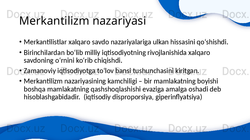 Merkantilizm nazariyasi
•
Merkantilistlar xalqaro savdo nazariyalariga ulkan hissasini qo‘shishdi.
•
Birinchilardan bo‘lib milliy iqtisodiyotning rivojlanishida xalqaro 
savdoning o‘rnini ko‘rib chiqishdi.
•
Zamanoviy iqtisodiyotga to‘lov bansi tushunchasini kiritgan.
•
Merkantilizm nazariyasining kamchiligi – bir mamlakatning boyishi 
boshqa mamlakatning qashshoqlashishi evaziga amalga oshadi deb 
hisoblashgabidadir.  (iqtisodiy disproporsiya, giperinflyatsiya)   