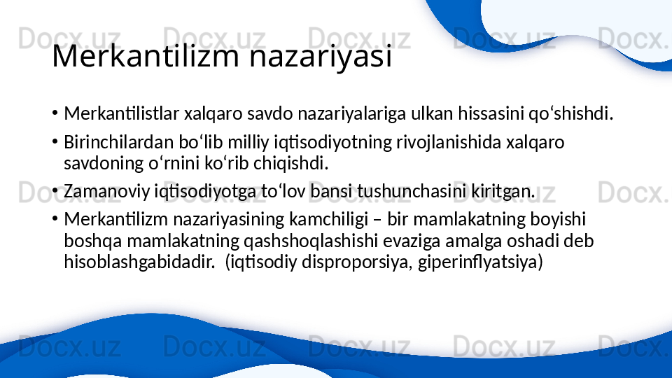 Merkantilizm nazariyasi
•
Merkantilistlar xalqaro savdo nazariyalariga ulkan hissasini qo‘shishdi.
•
Birinchilardan bo‘lib milliy iqtisodiyotning rivojlanishida xalqaro 
savdoning o‘rnini ko‘rib chiqishdi.
•
Zamanoviy iqtisodiyotga to‘lov bansi tushunchasini kiritgan.
•
Merkantilizm nazariyasining kamchiligi – bir mamlakatning boyishi 
boshqa mamlakatning qashshoqlashishi evaziga amalga oshadi deb 
hisoblashgabidadir.  (iqtisodiy disproporsiya, giperinflyatsiya)