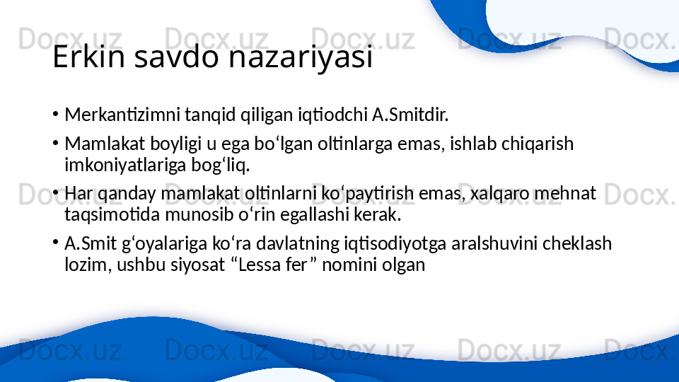 Erkin savdo nazariyasi 
•
Merkantizimni tanqid qiligan iqtiodchi A.Smitdir.
•
Mamlakat boyligi u ega bo‘lgan oltinlarga emas, ishlab chiqarish 
imkoniyatlariga bog‘liq.
•
Har qanday mamlakat oltinlarni ko‘paytirish emas, xalqaro mehnat 
taqsimotida munosib o‘rin egallashi kerak.
•
A.Smit g‘oyalariga ko‘ra davlatning iqtisodiyotga aralshuvini cheklash 
lozim, ushbu siyosat “Lessa fer” nomini olgan 