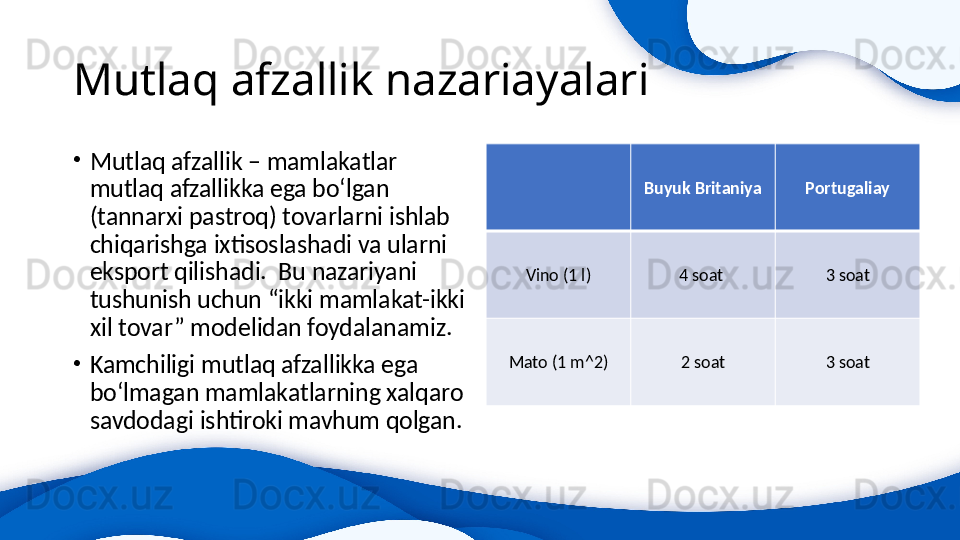 Mutlaq afzallik nazariayalari
•
Mutlaq afzallik – mamlakatlar 
mutlaq afzallikka ega bo‘lgan 
(tannarxi pastroq) tovarlarni ishlab 
chiqarishga ixtisoslashadi va ularni 
eksport qilishadi.  Bu nazariyani 
tushunish uchun “ikki mamlakat-ikki 
xil tovar” modelidan foydalanamiz.
•
Kamchiligi mutlaq afzallikka ega 
bo‘lmagan mamlakatlarning xalqaro 
savdodagi ishtiroki mavhum qolgan. Buyuk Britaniya Portugaliay
Vino (1 l) 4 soat  3 soat
Mato (1 m^2) 2 soat 3 soat 