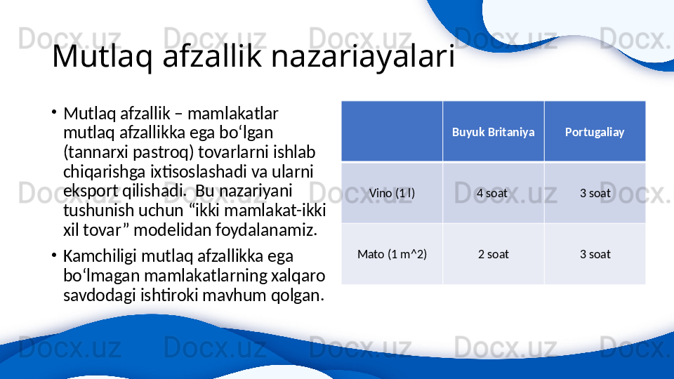 Mutlaq afzallik nazariayalari
•
Mutlaq afzallik – mamlakatlar 
mutlaq afzallikka ega bo‘lgan 
(tannarxi pastroq) tovarlarni ishlab 
chiqarishga ixtisoslashadi va ularni 
eksport qilishadi.  Bu nazariyani 
tushunish uchun “ikki mamlakat-ikki 
xil tovar” modelidan foydalanamiz.
•
Kamchiligi mutlaq afzallikka ega 
bo‘lmagan mamlakatlarning xalqaro 
savdodagi ishtiroki mavhum qolgan. Buyuk Britaniya Portugaliay
Vino (1 l) 4 soat  3 soat
Mato (1 m^2) 2 soat 3 soat
