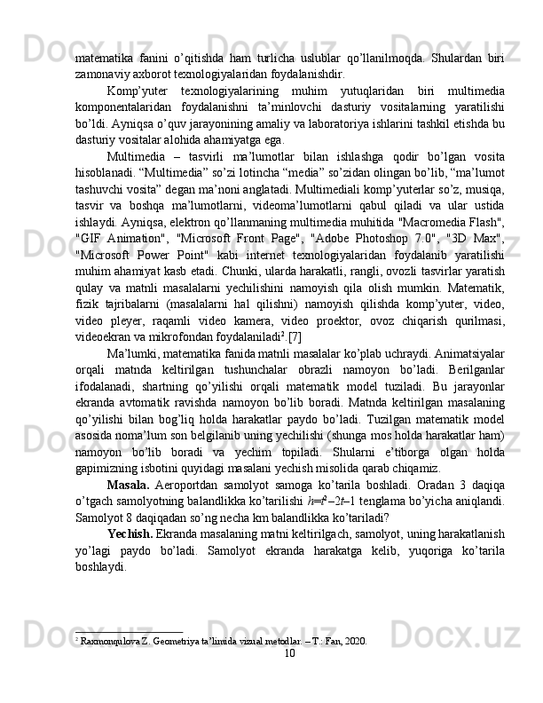 matematika   fanini   o’qitishda   ham   turlicha   uslublar   qo’llanilmoqda.   Shulardan   biri
zamonaviy axborot texnologiyalaridan foydalanishdir. 
Komp’yuter   texnologiyalarining   muhim   yutuqlaridan   biri   multimedia
komponentalaridan   foydalanishni   ta’minlovchi   dasturiy   vositalarning   yaratilishi
bo’ldi. Ayniqsa o’quv jarayonining amaliy va laboratoriya ishlarini tashkil etishda bu
dasturiy vositalar alohida ahamiyatga ega.
Multimedia   –   tasvirli   ma’lumotlar   bilan   ishlashga   qodir   bo’lgan   vosita
hisoblanadi. “Multimedia” so’zi lotincha “media” so’zidan olingan bo’lib, “ma’lumot
tashuvchi vosita” degan ma’noni anglatadi. Multimediali komp’yuterlar so’z, musiqa,
tasvir   va   boshqa   ma’lumotlarni,   videoma’lumotlarni   qabul   qiladi   va   ular   ustida
ishlaydi. Ayniqsa, elektron qo’llanmaning multimedia muhitida "Macromedia Flash",
"GIF   Animation",   "Microsoft   Front   Page",   "Adobe   Photoshop   7.0",   "3D   Max",
"Microsoft   Power   Point"   kabi   internet   texnologiyalaridan   foydalanib   yaratilishi
muhim ahamiyat kasb etadi. Chunki, ularda harakatli, rangli, ovozli tasvirlar yaratish
qulay   va   matnli   masalalarni   yechilishini   namoyish   qila   olish   mumkin.   Matematik,
fizik   tajribalarni   (masalalarni   hal   qilishni)   namoyish   qilishda   komp’yuter,   video,
video   pleyer,   raqamli   video   kamera,   video   proektor,   ovoz   chiqarish   qurilmasi,
videoekran va mikrofondan foydalaniladi 2
.[7]
Ma’lumki, matematika fanida matnli masalalar ko’plab uchraydi. Animatsiyalar
orqali   matnda   keltirilgan   tushunchalar   obrazli   namoyon   bo’ladi.   Berilganlar
ifodalanadi,   shartning   qo’yilishi   orqali   matematik   model   tuziladi.   Bu   jarayonlar
ekranda   avtomatik   ravishda   namoyon   bo’lib   boradi.   Matnda   keltirilgan   masalaning
qo’yilishi   bilan   bog’liq   holda   harakatlar   paydo   bo’ladi.   Tuzilgan   matematik   model
asosida noma’lum son belgilanib uning yechilishi (shunga mos holda harakatlar ham)
namoyon   bo’lib   boradi   va   yechim   topiladi.   Shularni   e’tiborga   olgan   holda
gapimizning isbotini quyidagi masalani yechish misolida qarab chiqamiz.
Masala.   Aeroportdan   samolyot   samoga   ko’tarila   boshladi.   Oradan   3   daqiqa
o’tgach samolyotning balandlikka ko’tarilishi   h = t 2
–2 t –1 tenglama bo’yicha aniqlandi.
Samolyot 8 daqiqadan so’ng necha km balandlikka ko’tariladi?
Yechish.  Ekranda masalaning matni keltirilgach, samolyot, uning harakatlanish
yo’lagi   paydo   bo’ladi.   Samolyot   ekranda   harakatga   kelib,   yuqoriga   ko’tarila
boshlaydi.
2
  Raxmonqulova Z. Geometriya ta’limida vizual metodlar. – T.: Fan, 2020.
10 
