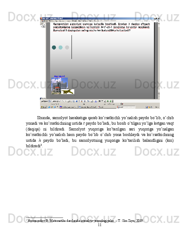 Shunda, samolyot harakatiga qarab ko’rsatkichli yo’nalish paydo bo’lib, o’chib
yonadi va ko’rsatkichning ustida  t  paydo bo’ladi, bu bosib o’tilgan yo’lga ketgan vaqt
(daqiqa)   ni   bildiradi.   Samolyot   yuqoriga   ko’tarilgan   sari   yuqoriga   yo’nalgan
ko’rsatkichli   yo’nalish   ham   paydo   bo’lib   o’chib   yona   boshlaydi   va   ko’rsatkichning
ustida   h   paydo   bo’ladi,   bu   samolyotning   yuqoriga   ko’tarilish   balandligini   (km)
bildiradi 3
. 
3
  Normurodov B. Matematika darslarida interaktiv texnologiyalar. – T.: Ilm Ziyo, 2019.
11 