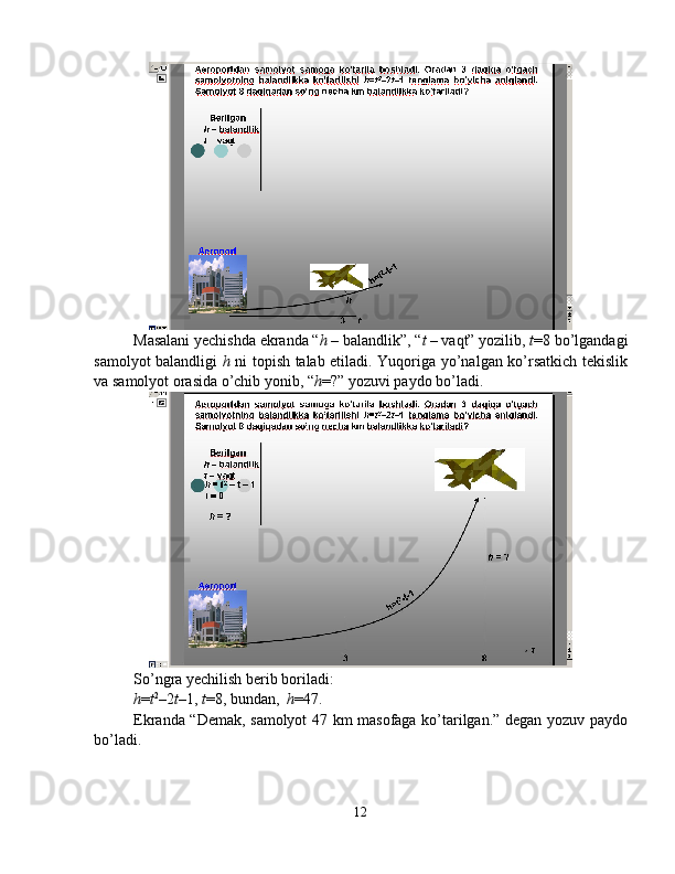 Masalani yechishda ekranda “ h  – balandlik”, “ t  – vaqt” yozilib,  t =8 bo’lgandagi
samolyot balandligi   h   ni topish talab etiladi. Yuqoriga yo’nalgan ko’rsatkich tekislik
va samolyot orasida o’chib yonib, “ h =?” yozuvi paydo bo’ladi. 
So’ngra yechilish berib boriladi: 
h = t 2
–2 t –1,  t =8, bundan,   h =47. 
Ekranda “Demak, samolyot 47 km masofaga ko’tarilgan.” degan yozuv paydo
bo’ladi.
12 