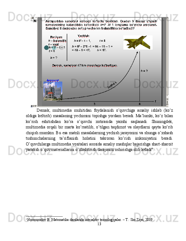 Demak,   multimedia   muhitidan   foydalanish   o’quvchiga   amaliy   ishlab   (ko’z
oldiga keltirib) masalaning yechimini topishga  yordam beradi. Ma’lumki, ko’z bilan
ko’rish   eshitishdan   ko’ra   o’quvchi   xotirasida   yaxshi   saqlanadi.   Shuningdek,
multimedia   orqali   bir   marta   ko’rsatilib,   o’tilgan   taqdimot   va   slaydlarni   qayta   ko’rib
chiqish mumkin. Bu esa matnli masalalarning yechish jarayonini va shunga o’xshash
tushunchalarning   ta’riflanish   holatini   takroran   ko’rish   imkoniyatini   beradi.
O’quvchilarga multimedia vositalari asosida amaliy mashqlar bajarishga shart-sharoit
yaratish o’quv materiallarini o’zlashtirish darajasini oshirishga olib keladi 4
. 
4
  Normurodov B. Matematika darslarida interaktiv texnologiyalar. – T.: Ilm Ziyo, 2019.
13 
