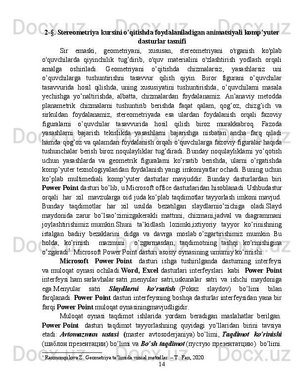 2- §.  Stereometriya kursini o’qitishda foydalaniladigan animatsiyali komp’yuter
dasturlar tasnifi
Sir   emaski,   geometriyani,   xususan,   stereometriyani   o'rganish   ko'plab
o'quvchilarda   qiyinchilik   tug’dirib,   o'quv   materialini   o'zlashtirish   yodlash   orqali
amalga   oshiriladi.   Geometriyani   o’qitishda   chizmalarsiz,   yasashlarsiz   uni
o’quvchilarga   tushuntirishni   tasavvur   qilish   qiyin.   Biror   figurani   o’quvchilar
tasavvurida   hosil   qilishda,   uning   xususiyatini   tushuntirishda,   o’quvchilarni   masala
yechishga   yo’naltirishda,   albatta,   chizmalardan   foydalanamiz.   An’anaviy   metodda
planametrik   chizmalarni   tushuntirib   berishda   faqat   qalam,   qog’oz,   chizg’ich   va
sirkuldan   foydalanamiz,   stereometriyada   esa   ulardan   foydalanish   orqali   fazoviy
figuralarni   o’quvchilar   tasavvurida   hosil   qilish   biroz   murakkabroq.   Fazoda
yasashlarni   bajarish   tekislikda   yasashlarni   bajarishga   nisbatan   ancha   farq   qiladi
hamda qog’oz va qalamdan foydalanish orqali o’quvchilarga fazoviy figuralar haqida
tushunchalar  berish biroz noqulayliklar  tug’diradi. Bunday noqulayliklarni  yo’qotish
uchun   yasashlarda   va   geometrik   figuralarni   ko’rsatib   berishda,   ularni   o’rgatishda
komp’yuter texnologiyalaridan foydalanish yangi imkoniyatlar ochadi. Buning uchun
ko’plab   multimediali   komp’yuter   dasturlar   mavjuddir.   Bunday   dasturlardan   biri
Power Point  dasturi  bo’lib, u  Microsoft office dasturlaridan  hisoblanadi. Ush budastur
orqali   har   xil   mavzularga oid juda ko’plab taqdimotlar tayyorlash imkoni mavjud.
Bunday   taqdimotlar   har   xil   usulda   bezatilgan   slaydlarnio’zichiga   oladi.Slayd
maydonida   zarur   bo’lsao’zimizgakerakli   mattnni,   chizmani,jadval   va   diagrammani
joylashtirishimiz   mumkin.Shuni     ta’kidlash     lozimki,ixtiyoriy     tayyor     ko’rinishning
istalgan  badiiy  bezaklarini  didga  va  davrga  moslab o’zgartirishimiz  mumkin. Bu
holda,   ko’rinish     mazmuni     o’zgarmasdan,   taqdimotning   tashqi   ko’rinishigina
o’zgaradi 5
. Microsoft Power Point dasturi asosiy oynasining umumiy ko’rinishi:
Microsoft     Power Point      dasturi   ishga   tushirilganda   dasturning   interfeysi
va muloqat  oynasi  ochiladi. Word, Excel   dasturlari  interfeyslari    kabi     Power  Point
interfeysi ham sarlavhalar satri ,menyular  satri,uskunalar  satri  va  ishchi  maydoniga
ega.Menyular     satri     Slaydlarni     ko’rsatish   (Pokaz     slaydov)     bo’limi     bilan
farqlanadi.   Power Point  dasturi interfeysning boshqa dasturlar interfeysidan yana bir
farqi  Power Point  muloqat oynasiningmavjudligidir.
Muloqat  oynasi  taqdimot  ishlarida  yordam  beradigan  maslahatlar  berilgan.
Power Point    dasturi  taqdimot  tayyorlashning  quyidagi  yo’llaridan  birini  tavsiya
etadi:   Avtomazmun   ustasi    ( master   avtosoderjaniya) bo’limi,   Taqdimot   ko’rinishi
(шаблон презентации) bo’limi va  Bo’sh taqdimot  (пустую презентатцию)  bo’limi.
5
  Raxmonqulova Z. Geometriya ta’limida vizual metodlar. – T.: Fan, 2020.
14 