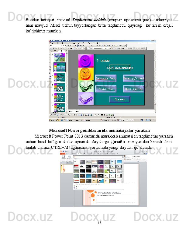 Bundan   tashqari,   mavjud   Taqdimotni   ochish   (открыт   презентатцию)     imkoniyati
ham   mavjud.   Misol   uchun   tayyorlangan   bitta   taqdimotni   quyidagi     ko’rinish   orqali
ko’rishimiz mumkin.
Microsoft  Power pointda sturida  animatsiyalar yaratish
Microsoft Power Point 2013 dasturida murakkab animatsion taqdimotlar yaratish
uchun   hosil   bo`lgan   dastur   oynasida   slaydlarga   Дизайн     menyusidan   kerakli   fonni
tanlab olamiz: CTRL+M tugmachasi yordamida yangi slaydlar qo`shiladi.
15 