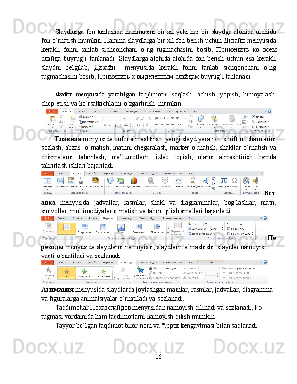 Slaydlarga fon tanlashda hammasini bir xil yoki har bir slaydga alohida-alohida
fon o`rnatish mumkin. Hamma slaydlarga bir xil fon berish uchun  Дизайн  menyusida
kerakli   fonni   tanlab   sichqonchani   o`ng   tugmachasini   bosib,   Применить   ко   всем
слайда   buyrug`i   tanlanadi.   Slaydlarga   alohida-alohida   fon   berish   uchun   esa   kerakli
slaydni   belgilab,   Дизайн     menyusida   kerakli   fonni   tanlab   sichqonchani   o`ng
tugmachasini bosib,  Применить   к   выделенным   слайдам  buyrug`i tanlanadi.
Файл   menyusida   yaratilgan   taqdimotni   saqlash,   ochish,   yopish,   himoyalash,
chop etish va ko`rsatkichlarni o`zgartirish  mumkin
Главная  menyusida bufer almashtirsh, yangi slayd yaratish, shrift o`lchamlarini
sozlash, abzas   o`rnatish, matnni chegaralash, marker o`rnatish, shakllar o`rnatish va
chizmalarni   tahrirlash,   ma’lumotlarni   izlab   topish,   ularni   almashtirish   hamda
tahrirlash ishlari bajariladi.
Вст
авка   menyusida   jadvallar,   rasmlar,   shakl   va   diagrammalar,   bog`lashlar,   matn,
simvollar, multimediyalar o`rnatish va tahrir qilish amallari bajariladi.
Пе
реходы  menyusida slaydlarni namoyishi, slaydlarni almashishi, slaydlar namoyish 
vaqti o`rnatiladi va sozlanadi.
Анимация   menyusida slaydlarda joylashgan matnlar, rasmlar, jadvallar, diagramma 
va figuralarga animatsiyalar o`rnatiladi va sozlanadi.
Taqdimotlar  Показслайдов  menyusidan namoyish qilinadi va sozlanadi, F5 
tugmasi yordamida ham taqdimotlarni namoyish qilish mumkin.
Tayyor bo`lgan taqdimot biror nom va *.pptx kengaytmasi bilan saqlanadi.  
16 
