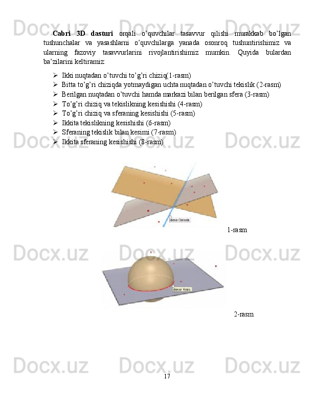 Cabri   3D   dasturi   orqali   o’quvchilar   tasavvur   qilishi   murakkab   bo’lgan
tushunchalar   va   yasashlarni   o’quvchilarga   yanada   osonroq   tushuntirishimiz   va
ularning   fazoviy   tasavvurlarini   rivojlantirishimiz   mumkin.   Quyida   bulardan
ba’zilarini keltiramiz:
 Ikki nuqtadan o’tuvchi to’g’ri chiziq( 1-rasm )
 Bitta to’g’ri chiziqda yotmaydigan uchta nuqtadan o’tuvchi tekislik (2-rasm)
 Berilgan nuqtadan o’tuvchi hamda markazi bilan berilgan sfera (3-rasm)
 To’g’ri chiziq va tekislikning kesishishi (4-rasm)
 To’g’ri chiziq va sferaning kesishishi (5-rasm)
 Ikkita tekislikning kesishishi (6-rasm)
 Sferaning tekislik bilan kesimi (7-rasm)
 Ikkita sferaning kesishishi (8-rasm)
1 -rasm
2 -rasm
17 