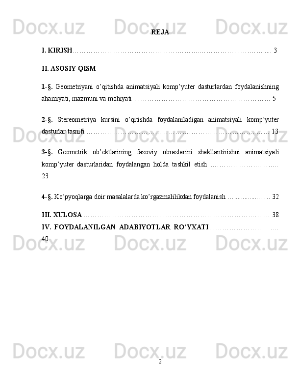 REJA
I. KIRISH ……………………………………….……….………………….…….....   3
II. ASOSIY QISM
1-§.   Geometriyani   o’qitishda   animatsiyali   komp’yuter   dasturlardan   foydalanishning
ahamiyati, mazmuni va mohiyati …………………………………………………… 5
2- §.   Stereometriya   kursini   o’qitishda   foydalaniladigan   animatsiyali   komp’yuter
dasturlar tasnifi ……………………………………….………………………..…… 13
3-§.   Geometrik   ob’ektlarining   fazoviy   obrazlarini   shakllantirishni   animatsiyali
komp’yuter   dasturlaridan   foydalangan   holda   tashkil   etish   ….…………….……..…
23
4 -§.  Ko’pyoqlarga doir masalalarda ko’rgazmalilikdan foydalanish   …...... ...... ... ….. 32
III.  XULOSA  ………………………………………………………………….……   38
IV.   FOYDALANILGAN   ADABIYOTLAR   RO’YXATI ……………………     .…
40
2 