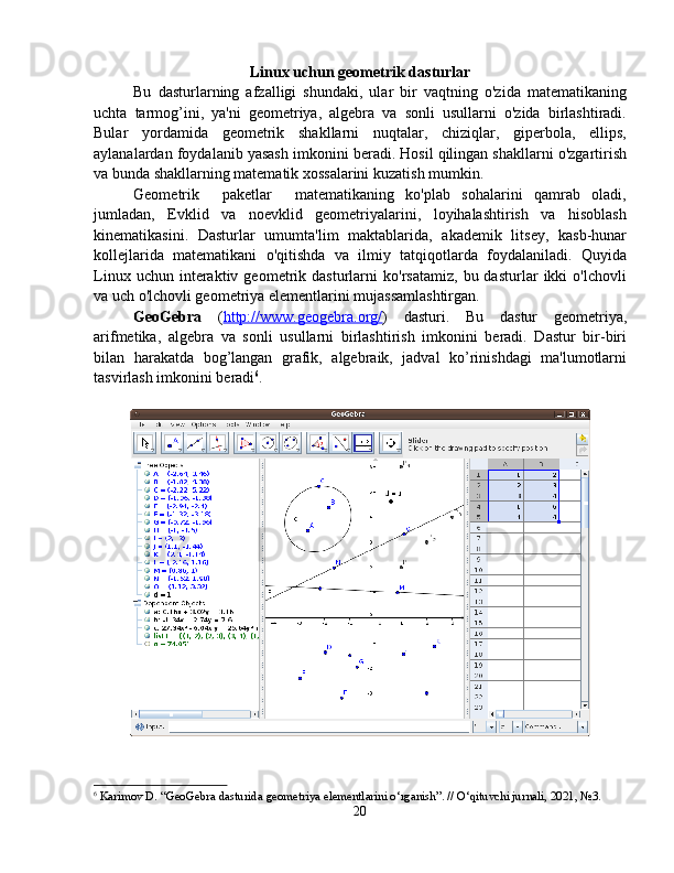 Linux uchun geometrik dasturlar
Bu   dasturlarning   afzalligi   shundaki,   ular   bir   vaqtning   o'zida   matematikaning
uchta   tarmog’ini,   ya'ni   geometriya,   algebra   va   sonli   usullarni   o'zida   birlashtiradi.
Bular   yordamida   geometrik   shakllarni   nuqtalar,   chiziqlar,   giperbola,   ellips,
aylanalardan foydalanib yasash imkonini beradi. Hosil qilingan shakllarni o'zgartirish
va bunda shakllarning matematik xossalarini kuzatish mumkin.
Geometrik     paketlar     matematikaning   ko'plab   sohalarini   qamrab   oladi,
jumladan,   Evklid   va   noevklid   geometriyalarini,   loyihalashtirish   va   hisoblash
kinematikasini.   Dasturlar   umumta'lim   maktablarida,   akademik   litsey,   kasb-hunar
kollejlarida   matematikani   o'qitishda   va   ilmiy   tatqiqotlarda   foydalaniladi.   Quyida
Linux   uchun  interaktiv  geometrik   dasturlarni   ko'rsatamiz,   bu  dasturlar   ikki   o'lchovli
va uch o'lchovli geometriya elementlarini mujassamlashtirgan.
GeoGebra   ( http://www.geogebra.org/ )   dasturi.   Bu   dastur   geometriya,
arifmetika,   algebra   va   sonli   usullarni   birlashtirish   imkonini   beradi.   Dastur   bir-biri
bilan   harakatda   bog’langan   grafik,   algebraik,   jadval   ko’rinishdagi   ma'lumotlarni
tasvirlash imkonini beradi 6
. 
6
  Karimov D. “GeoGebra dasturida geometriya elementlarini o‘rganish”. // O‘qituvchi jurnali, 2021, №3.
20 