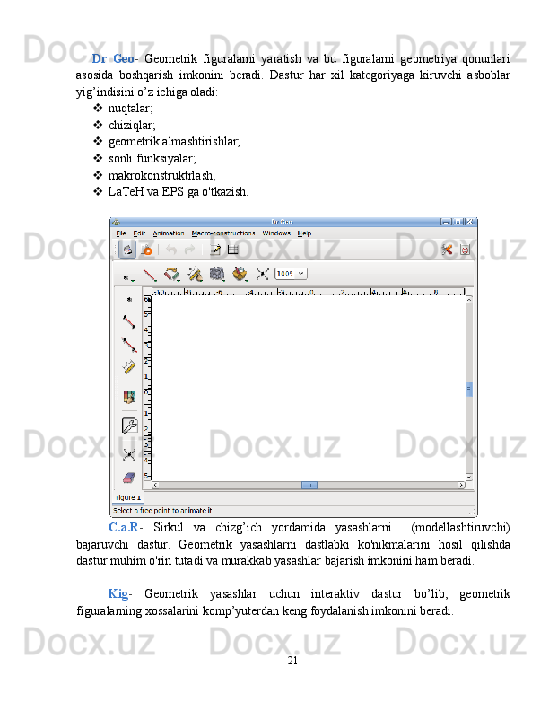 Dr   Geo -   Geometrik   figuralarni   yaratish   va   bu   figuralarni   geometriya   qonunlari
asosida   boshqarish   imkonini   beradi.   Dastur   har   xil   kategoriyaga   kiruvchi   asboblar
yig’indisini o’z ichiga oladi:
 nuqtalar;
 chiziqlar;
 geometrik almashtirishlar;
 sonli funksiyalar;
 makrokonstruktrlash;
 LaTeH va EPS ga o'tkazish.
C.a.R -   Sirkul   va   chizg’ich   yordamida   yasashlarni     (modellashtiruvchi)
bajaruvchi   dastur.   Geometrik   yasashlarni   dastlabki   ko'nikmalarini   hosil   qilishda
dastur muhim o'rin tutadi va murakkab yasashlar bajarish imkonini ham beradi.
Kig -   Geometrik   yasashlar   uchun   interaktiv   dastur   bo’lib,   geometrik
figuralarning xossalarini komp’yuterdan keng foydalanish imkonini beradi.
21 