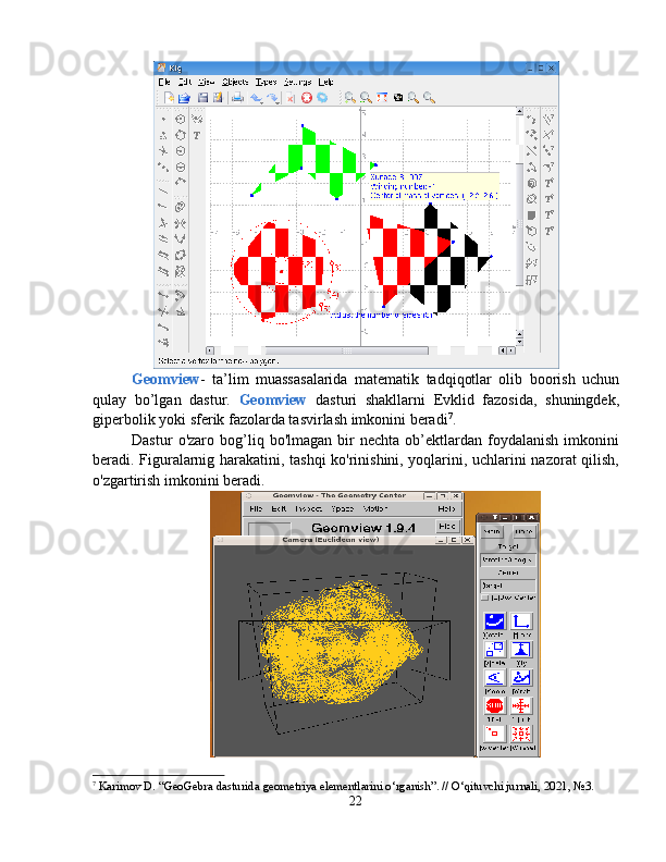 Geomview -   ta’lim   muassasalarida   matematik   tadqiqotlar   olib   boorish   uchun
qulay   bo’lgan   dastur.   Geomview   dasturi   shakllarni   Еvklid   fazosida,   shuningdek,
giperbolik yoki sferik fazolarda tasvirlash imkonini beradi 7
.
Dastur   o'zaro  bog’liq  bo'lmagan   bir   nechta   ob’ektlardan   foydalanish   imkonini
beradi. Figuralarnig harakatini, tashqi ko'rinishini, yoqlarini, uchlarini nazorat qilish,
o'zgartirish imkonini beradi.
7
  Karimov D. “GeoGebra dasturida geometriya elementlarini o‘rganish”. // O‘qituvchi jurnali, 2021, №3.
22 