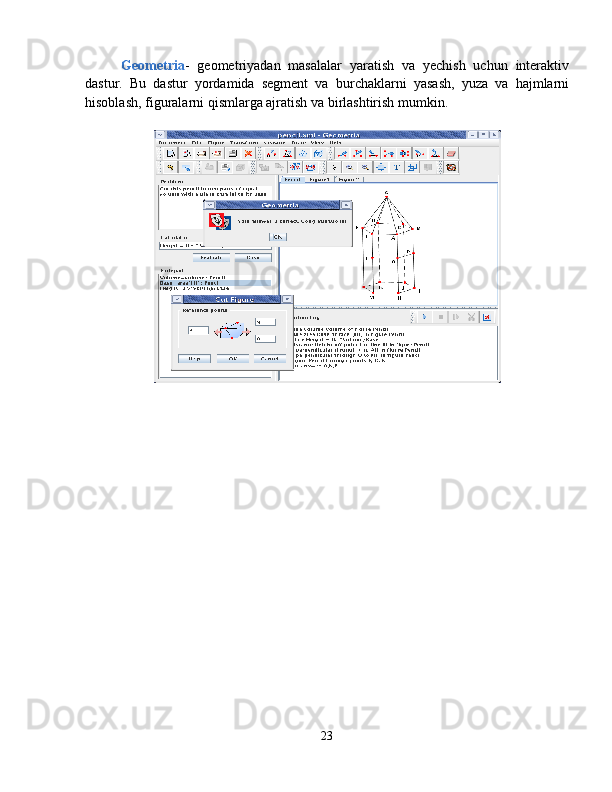 Geometria -   geometriyadan   masalalar   yaratish   va   yechish   uchun   interaktiv
dastur.   Bu   dastur   yordamida   segment   va   burchaklarni   yasash,   yuza   va   hajmlarni
hisoblash, figuralarni qismlarga ajratish va birlashtirish mumkin.
23 