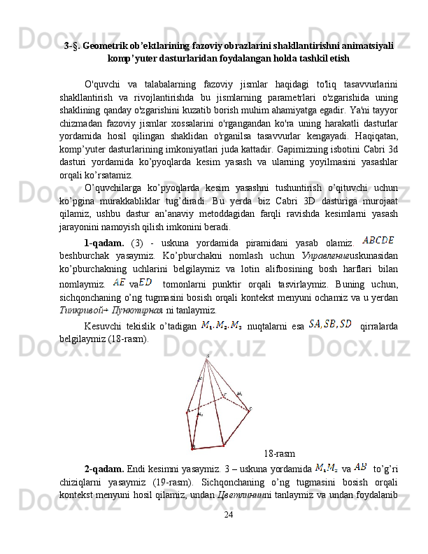 3-§.  Geometrik ob’ektlarining fazoviy obrazlarini shakllantirishni  animatsiyali
komp’yuter dasturlaridan foydalangan holda tashkil etish
O'quvchi   va   talabalarning   fazoviy   jismlar   haqidagi   to'liq   tasavvurlarini
shakllantirish   va   rivojlantirishda   bu   jismlarning   parametrlari   o'zgarishida   uning
shaklining qanday o'zgarishini kuzatib borish muhim ahamiyatga egadir. Ya'ni tayyor
chizmadan   fazoviy   jismlar   xossalarini   o'rgangandan   ko'ra   uning   harakatli   dasturlar
yordamida   hosil   qilingan   shaklidan   o'rganilsa   tasavvurlar   kengayadi.   Haqiqatan,
komp’yuter dasturlarining imkoniyatlari juda kattadir. Gapimizning isbotini Cabri 3d
dasturi   yordamida   ko’pyoqlarda   kesim   yasash   va   ularning   yoyilmasini   yasashlar
orqali ko’rsatamiz.  
O’quvchilarga   ko’pyoqlarda   kesim   yasashni   tushuntirish   o’qituvchi   uchun
ko’pgina   murakkabliklar   tug’diradi.   Bu   yerda   biz   Cabri   3D   dasturiga   murojaat
qilamiz,   ushbu   dastur   an’anaviy   metoddagidan   farqli   ravishda   kesimlarni   yasash
jarayonini namoyish qilish imkonini beradi. 
1-qadam.   (3)   -   uskuna   yordamida   piramidani   yasab   olamiz .  
beshburchak   yasaymiz.   Ko’pburchakni   nomlash   uchun   Управление uskunasidan
ko’pburchakning   uchlarini   belgilaymiz   va   lotin   alifbosining   bosh   harflari   bilan
nomlaymiz.   va   tomonlarni   punktir   orqali   tasvirlaymiz.   Buning   uchun,
sichqonchaning o’ng tugmasini bosish orqali kontekst menyuni ochamiz va u yerdan
Типкривой Пунктирная  ni tanlaymiz.   
Kesuvchi   tekislik   o’tadigan     nuqtalarni   esa     qirralarda
belgilaymiz (18-rasm). 
18-rasm
2-qadam.  Endi kesimni yasaymiz. 3 – uskuna yordamida   va   to’g’ri
chiziqlarni   yasaymiz   (19-rasm).   Sichqonchaning   o’ng   tugmasini   bosish   orqali
kontekst menyuni hosil qilamiz, undan   Цветлинии ni tanlaymiz va undan foydalanib
24 