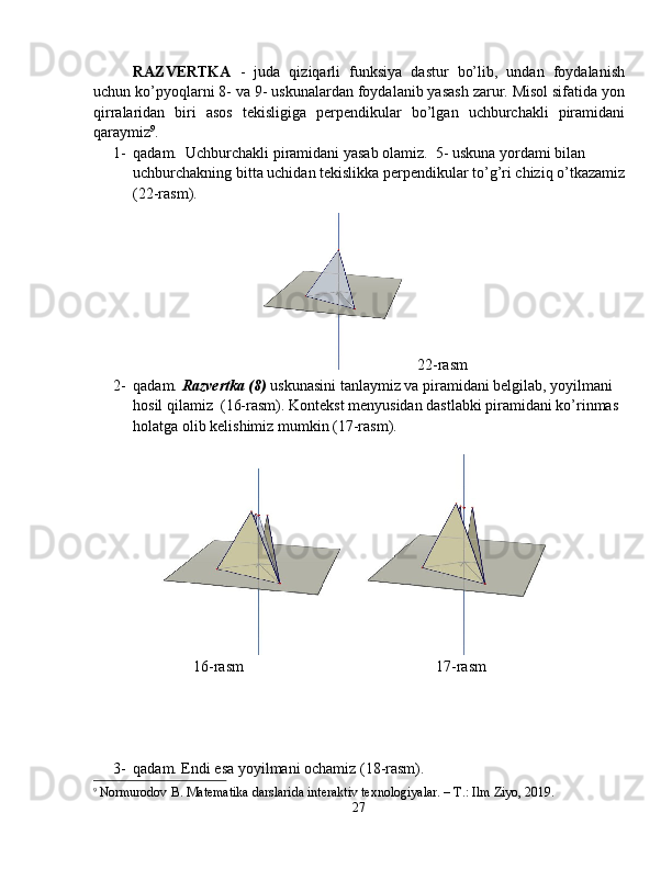 RAZVERTKA   -   juda   qiziqarli   funksiya   dastur   bo’lib,   undan   foydalanish
uchun ko’pyoqlarni 8- va 9- uskunalardan foydalanib yasash zarur. Misol sifatida yon
qirralaridan   biri   asos   tekisligiga   perpendikular   bo’lgan   uchburchakli   piramidani
qaraymiz 9
. 
1- qadam.  Uchburchakli piramidani yasab olamiz.  5- uskuna yordami bilan 
uchburchakning bitta uchidan tekislikka perpendikular to’g’ri chiziq o’tkazamiz
(22-rasm). 
22 -rasm
2- qadam.  Razvertka (8)  uskunasini tanlaymiz va piramidani belgilab, yoyilmani 
hosil qilamiz  (16-rasm).  Kontekst menyusidan dastlabki piramidani ko’rinmas 
holatga olib kelishimiz mumkin (17-rasm). 
                          16-rasm                                                  17-rasm
3- qadam. Endi esa yoyilmani ochamiz (18-rasm).
9
  Normurodov B. Matematika darslarida interaktiv texnologiyalar. – T.: Ilm Ziyo, 2019.
27 