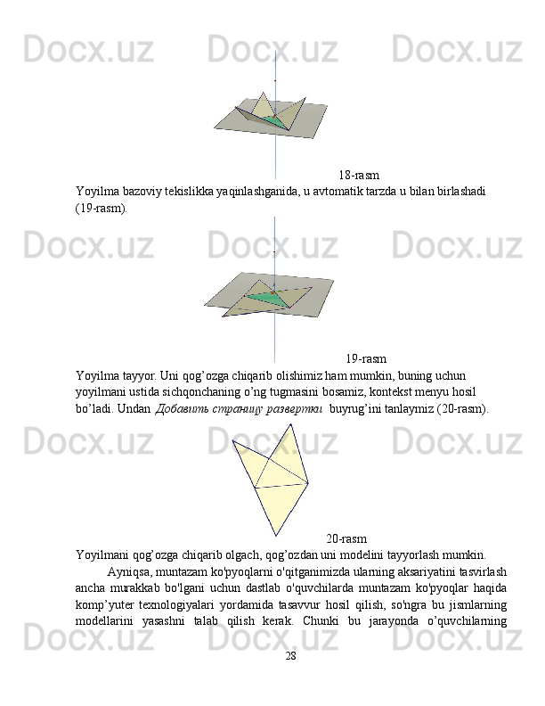 18-rasm
Yoyilma bazoviy tekislikka yaqinlashganida, u avtomatik tarzda u  bilan birlashadi 
(19-rasm).
19-rasm
Yoyilma tayyor. Uni qog’ozga chiqarib olishimiz ham mumkin, buning uchun 
yoyilmani ustida sichqonchaning o’ng tugmasini bosamiz, kontekst menyu hosil 
bo’ladi. Undan   Добавить   страницу   развертки   buyrug’ini tanlaymiz (20-rasm).
20-rasm
Yoyilmani qog’ozga chiqarib olgach, qog’ozdan uni modelini tayyorlash mumkin. 
Ayniqsa, muntazam ko'pyoqlarni o'qitganimizda ularning aksariyatini tasvirlash
ancha   murakkab   bo'lgani   uchun   dastlab   o'quvchilarda   muntazam   ko'pyoqlar   haqida
komp’yuter   texnologiyalari   yordamida   tasavvur   hosil   qilish,   so'ngra   bu   jismlarning
modellarini   yasashni   talab   qilish   kerak.   Chunki   bu   jarayonda   o’quvchilarning
28 